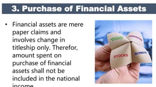 3. Purchase of Financial Assets
• Financial assets are mere
paper claims and
involves change in
titleship only. Therefor,
amount spent on
purchase of financial
assets shall not be
included in the national
 