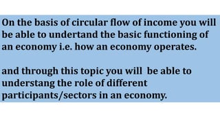 On the basis of circular flow of income you will
be able to undertand the basic functioning of
an economy i.e. how an economy operates.
and through this topic you will be able to
understang the role of different
participants/sectors in an economy.
 