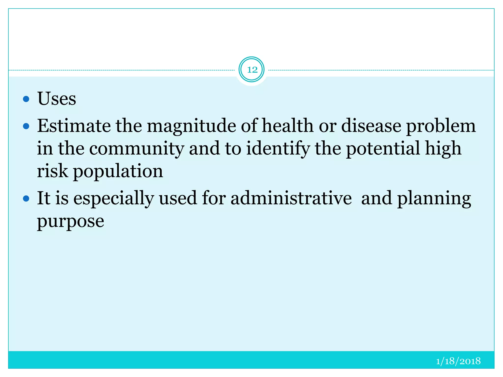 1/18/2018
12
 Uses
 Estimate the magnitude of health or disease problem
in the community and to identify the potential high
risk population
 It is especially used for administrative and planning
purpose
 