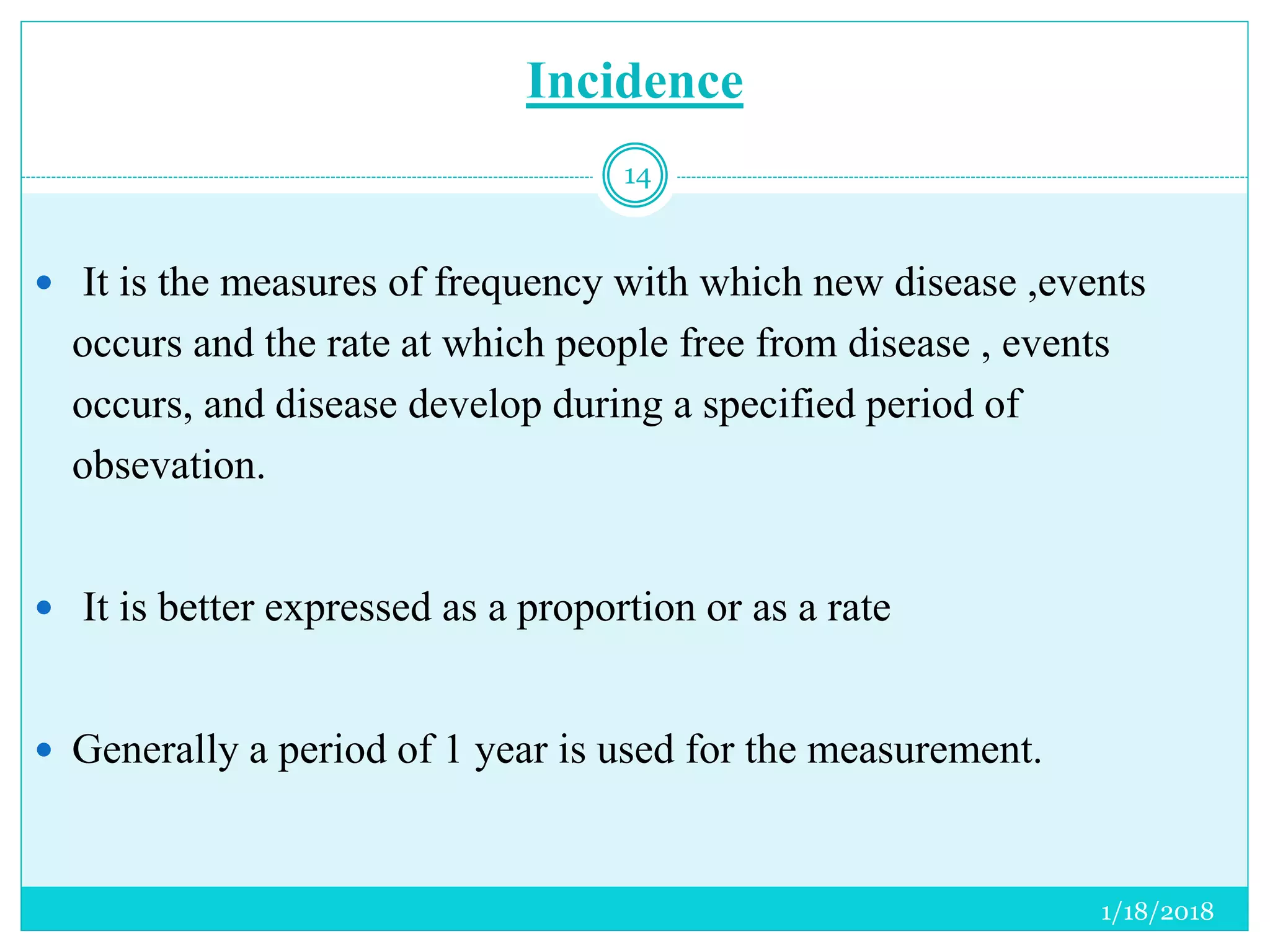 Incidence
 It is the measures of frequency with which new disease ,events
occurs and the rate at which people free from disease , events
occurs, and disease develop during a specified period of
obsevation.
 It is better expressed as a proportion or as a rate
 Generally a period of 1 year is used for the measurement.
1/18/2018
14
 