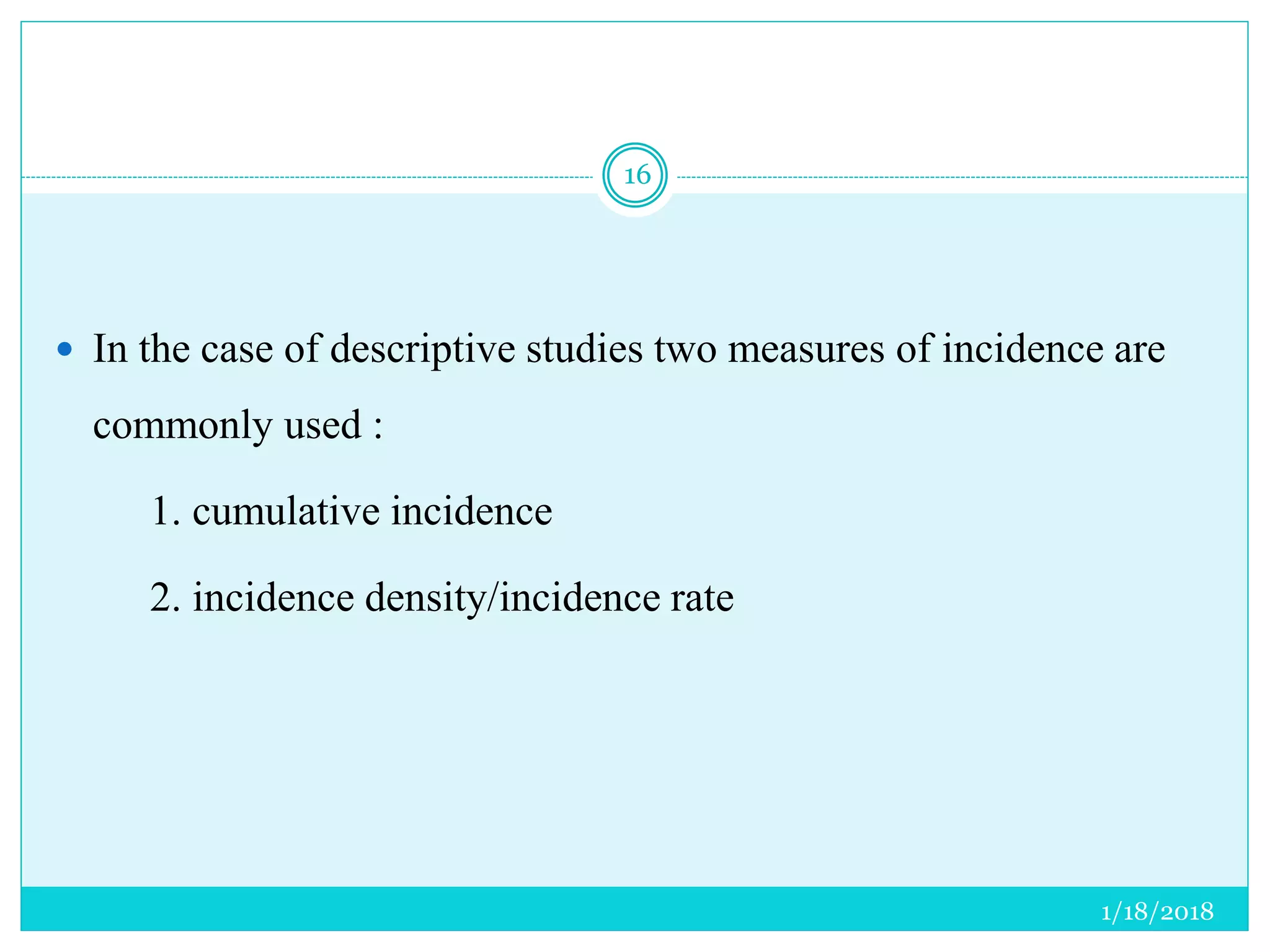 1/18/2018
16
 In the case of descriptive studies two measures of incidence are
commonly used :
1. cumulative incidence
2. incidence density/incidence rate
 