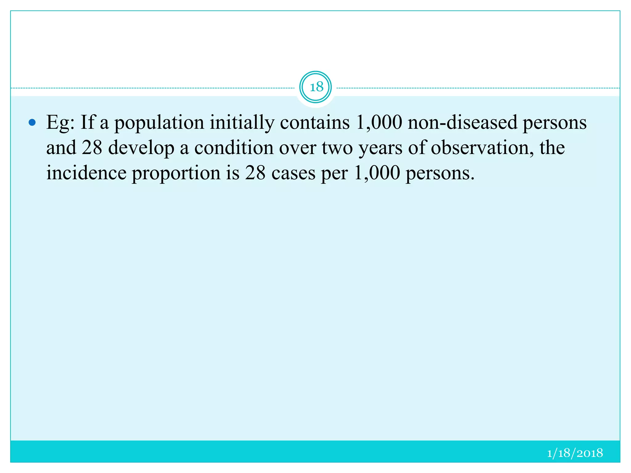 1/18/2018
18
 Eg: If a population initially contains 1,000 non-diseased persons
and 28 develop a condition over two years of observation, the
incidence proportion is 28 cases per 1,000 persons.
 