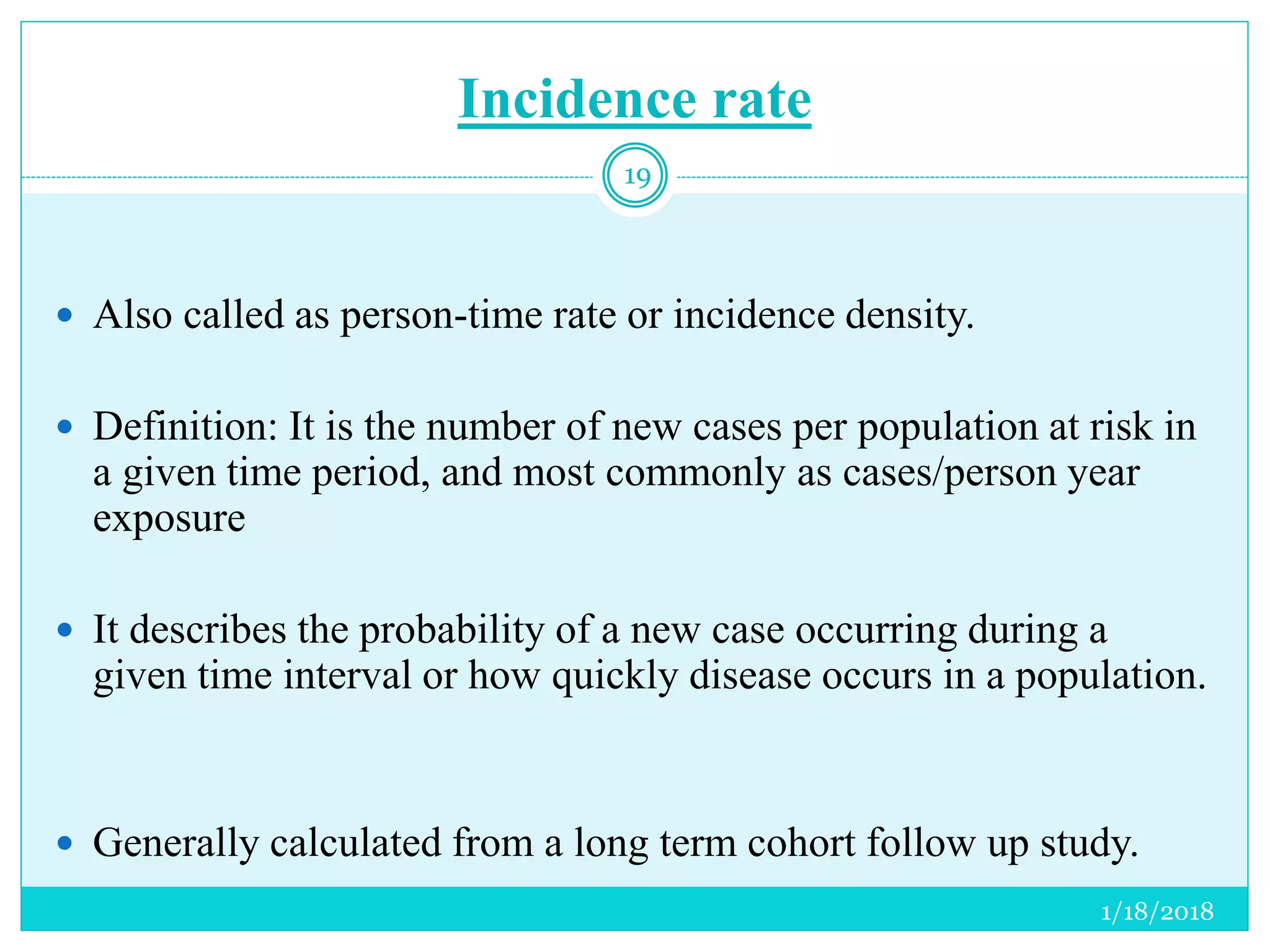Incidence rate
1/18/2018
19
 Also called as person-time rate or incidence density.
 Definition: It is the number of new cases per population at risk in
a given time period, and most commonly as cases/person year
exposure
 It describes the probability of a new case occurring during a
given time interval or how quickly disease occurs in a population.
 Generally calculated from a long term cohort follow up study.
 