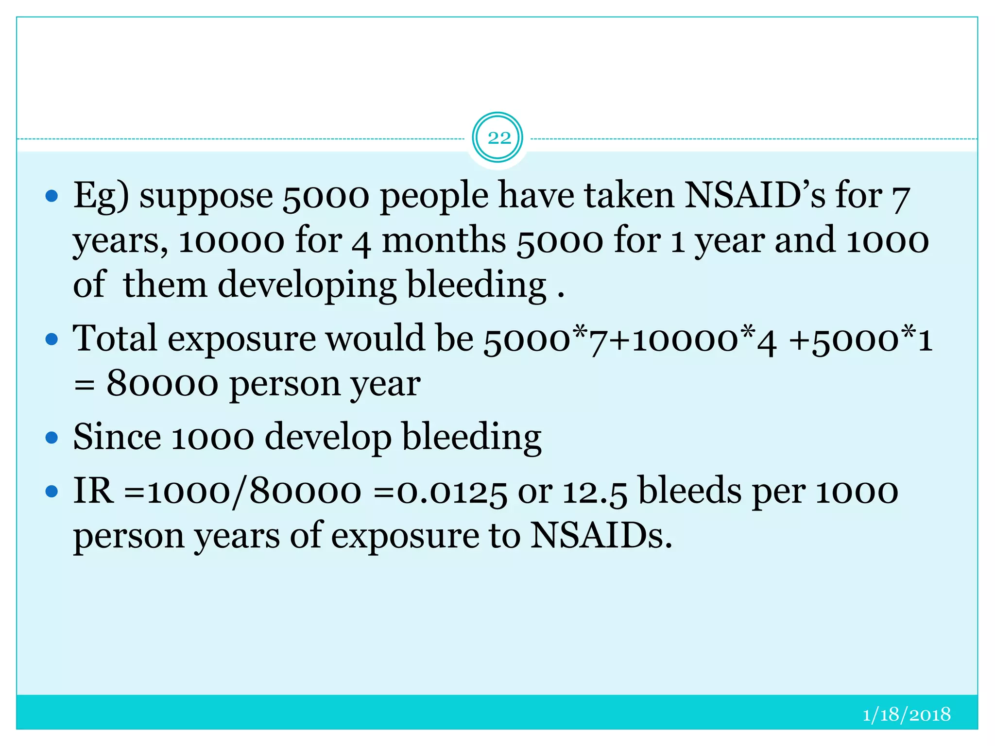 1/18/2018
22
 Eg) suppose 5000 people have taken NSAID’s for 7
years, 10000 for 4 months 5000 for 1 year and 1000
of them developing bleeding .
 Total exposure would be 5000*7+10000*4 +5000*1
= 80000 person year
 Since 1000 develop bleeding
 IR =1000/80000 =0.0125 or 12.5 bleeds per 1000
person years of exposure to NSAIDs.
 