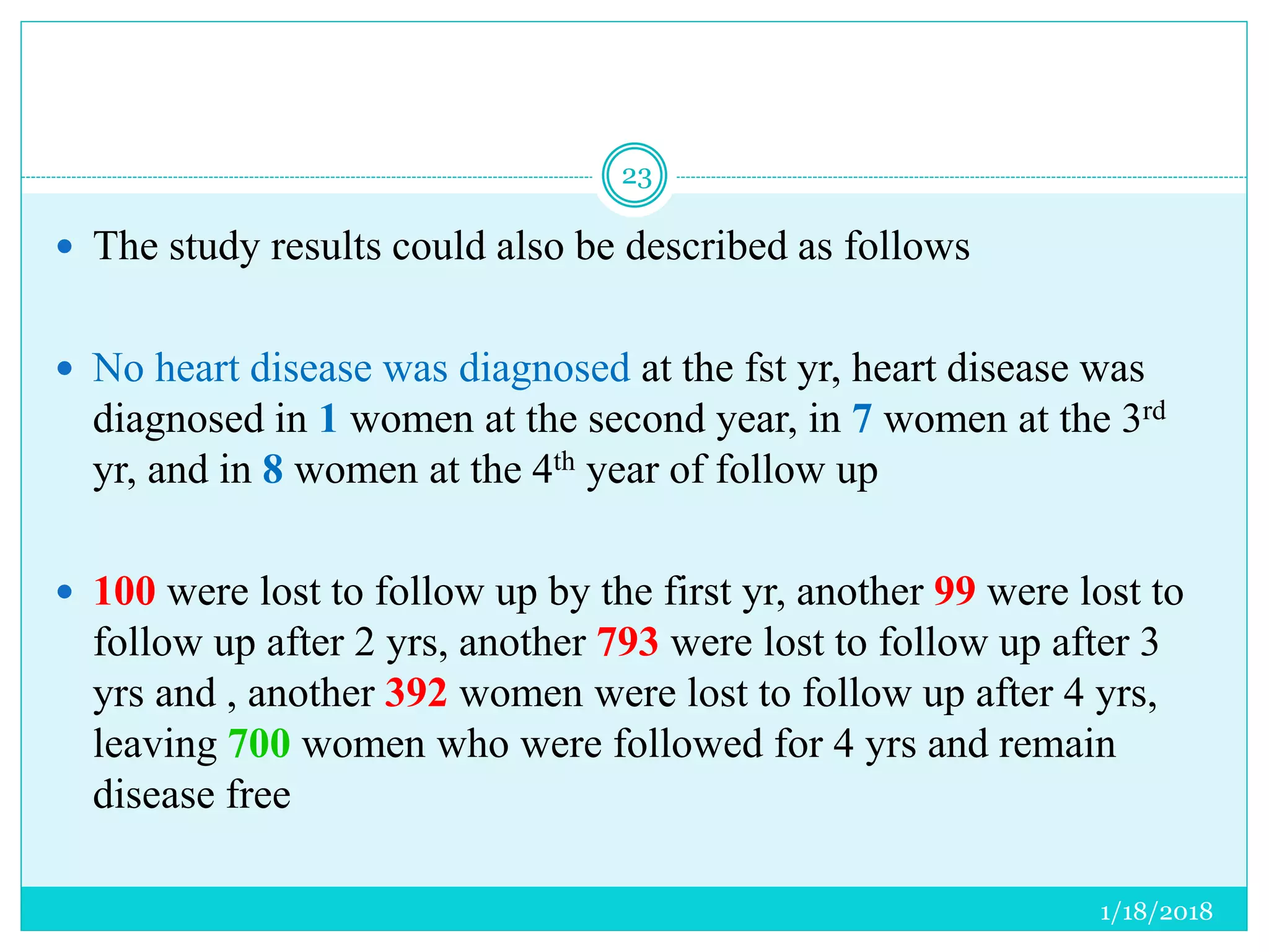 1/18/2018
23
 The study results could also be described as follows
 No heart disease was diagnosed at the fst yr, heart disease was
diagnosed in 1 women at the second year, in 7 women at the 3rd
yr, and in 8 women at the 4th year of follow up
 100 were lost to follow up by the first yr, another 99 were lost to
follow up after 2 yrs, another 793 were lost to follow up after 3
yrs and , another 392 women were lost to follow up after 4 yrs,
leaving 700 women who were followed for 4 yrs and remain
disease free
 