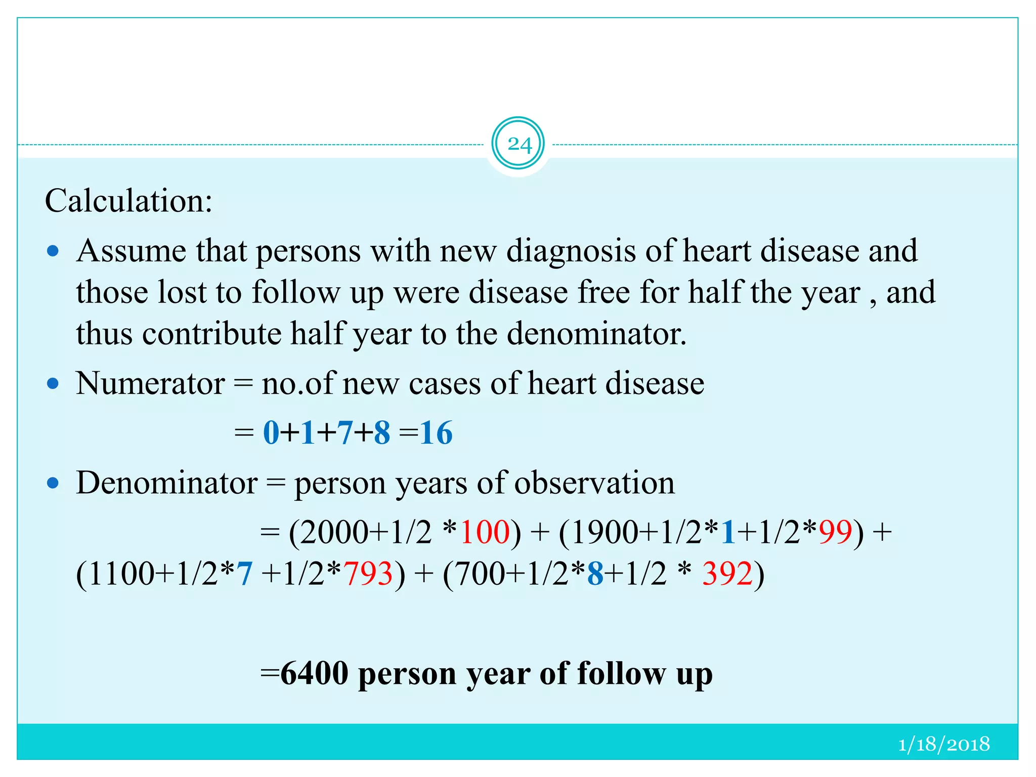 1/18/2018
24
Calculation:
 Assume that persons with new diagnosis of heart disease and
those lost to follow up were disease free for half the year , and
thus contribute half year to the denominator.
 Numerator = no.of new cases of heart disease
= 0+1+7+8 =16
 Denominator = person years of observation
= (2000+1/2 *100) + (1900+1/2*1+1/2*99) +
(1100+1/2*7 +1/2*793) + (700+1/2*8+1/2 * 392)
=6400 person year of follow up
 