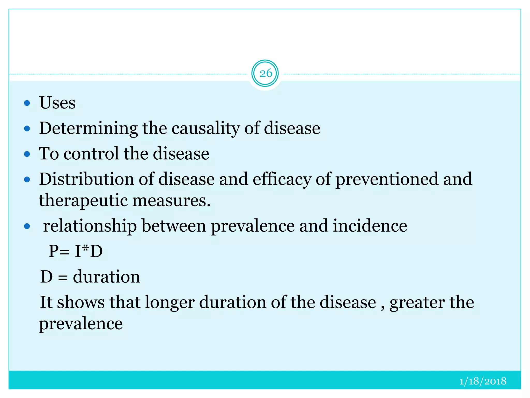 1/18/2018
26
 Uses
 Determining the causality of disease
 To control the disease
 Distribution of disease and efficacy of preventioned and
therapeutic measures.
 relationship between prevalence and incidence
P= I*D
D = duration
It shows that longer duration of the disease , greater the
prevalence
 