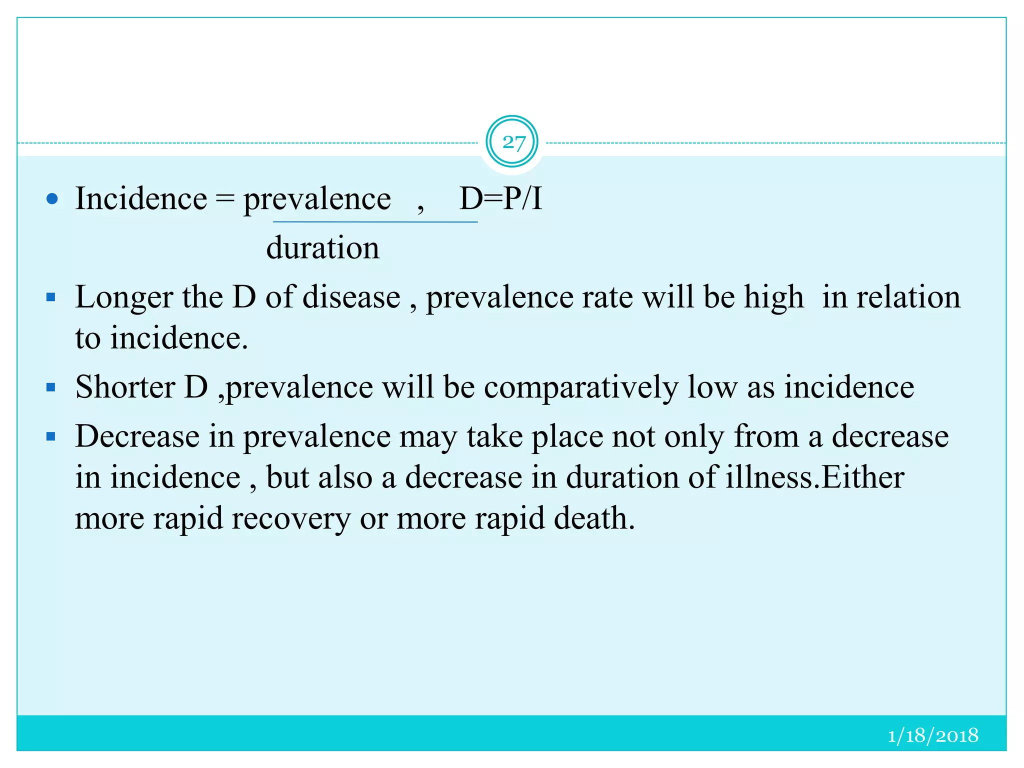 1/18/2018
27
 Incidence = prevalence , D=P/I
duration
 Longer the D of disease , prevalence rate will be high in relation
to incidence.
 Shorter D ,prevalence will be comparatively low as incidence
 Decrease in prevalence may take place not only from a decrease
in incidence , but also a decrease in duration of illness.Either
more rapid recovery or more rapid death.
 