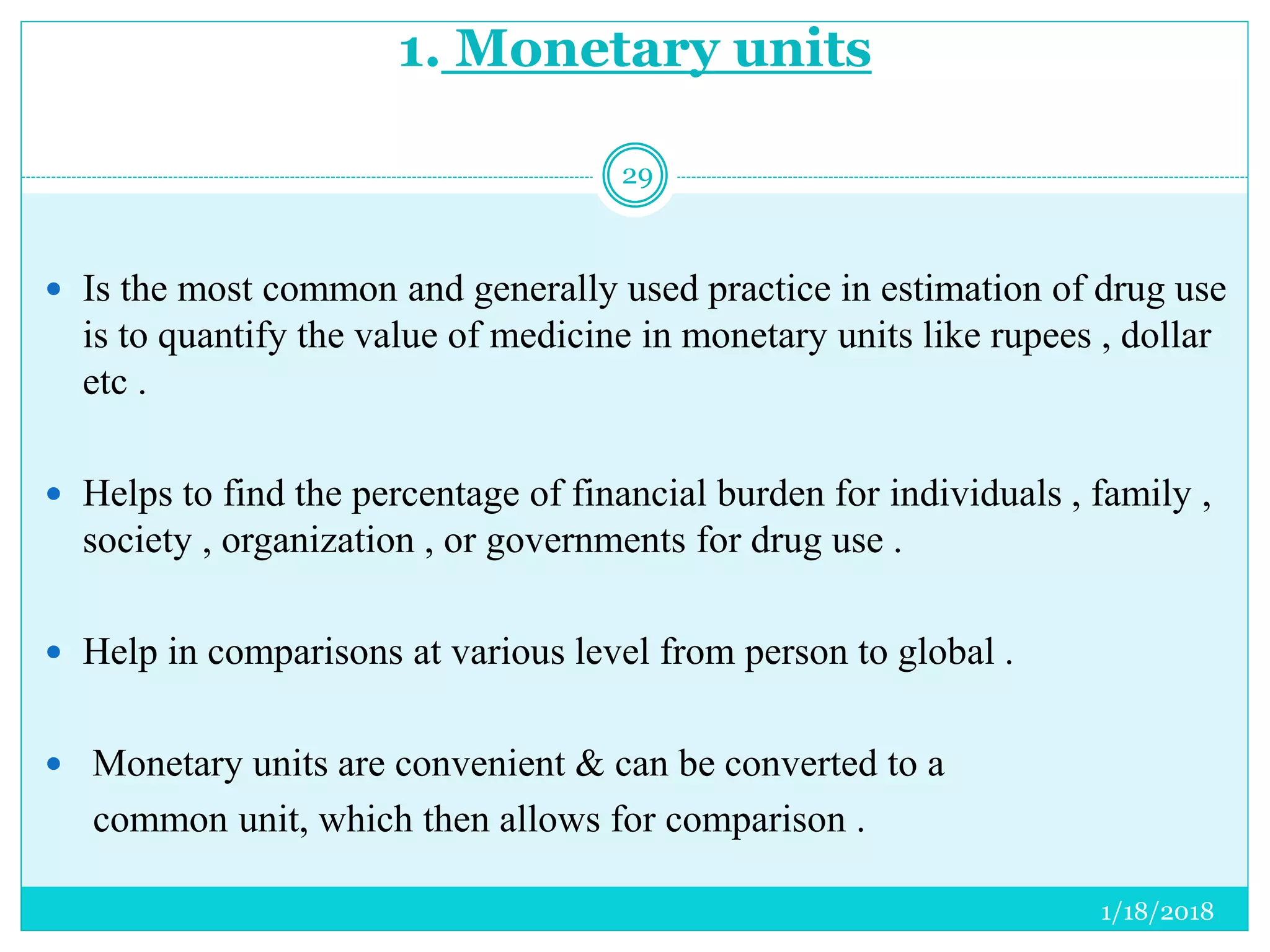 1. Monetary units
 Is the most common and generally used practice in estimation of drug use
is to quantify the value of medicine in monetary units like rupees , dollar
etc .
 Helps to find the percentage of financial burden for individuals , family ,
society , organization , or governments for drug use .
 Help in comparisons at various level from person to global .
 Monetary units are convenient & can be converted to a
common unit, which then allows for comparison .
1/18/2018
29
 