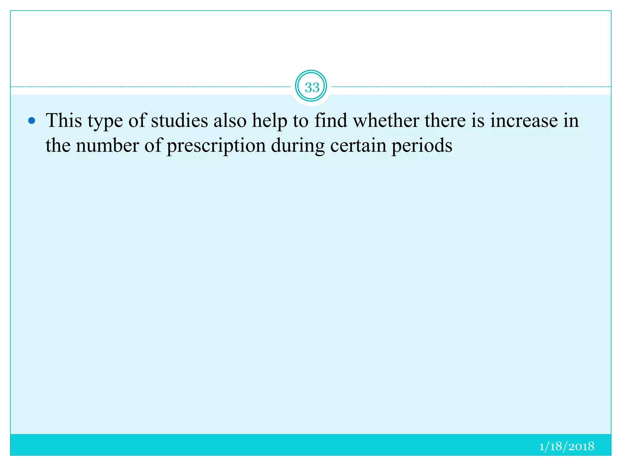 1/18/2018
33
 This type of studies also help to find whether there is increase in
the number of prescription during certain periods
 