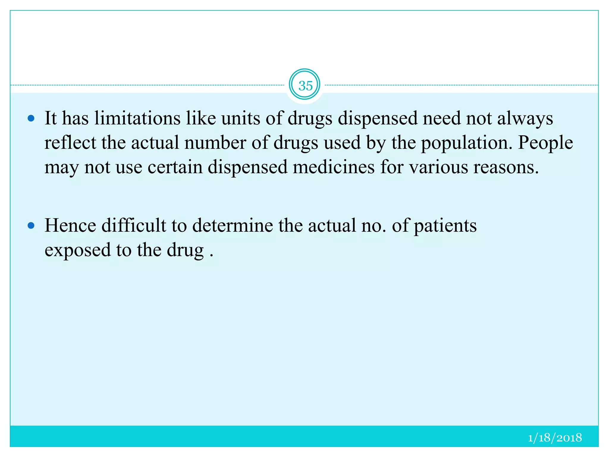 1/18/2018
35
 It has limitations like units of drugs dispensed need not always
reflect the actual number of drugs used by the population. People
may not use certain dispensed medicines for various reasons.
 Hence difficult to determine the actual no. of patients
exposed to the drug .
 