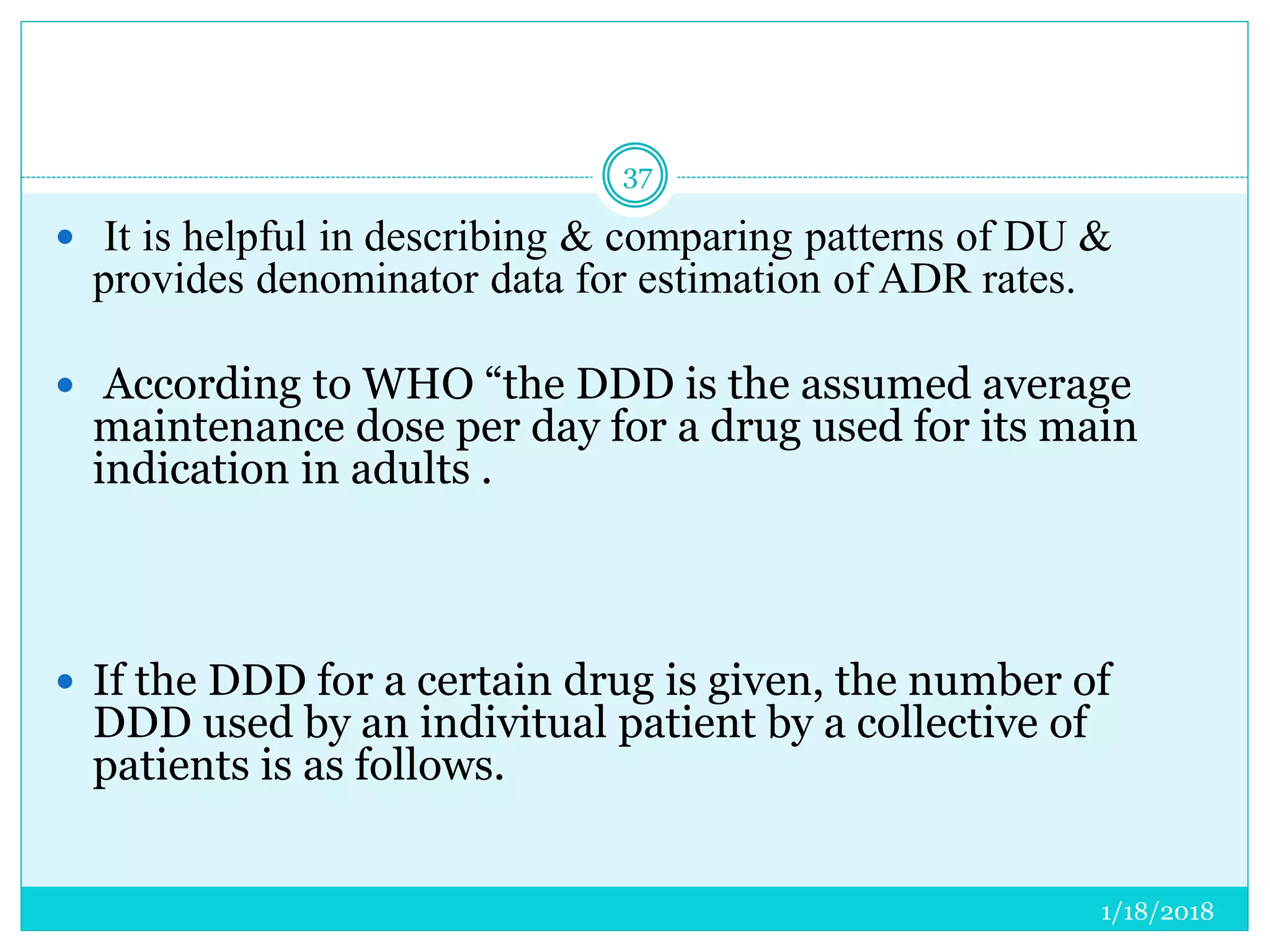 1/18/2018
37
 It is helpful in describing & comparing patterns of DU &
provides denominator data for estimation of ADR rates.
 According to WHO “the DDD is the assumed average
maintenance dose per day for a drug used for its main
indication in adults .
 If the DDD for a certain drug is given, the number of
DDD used by an indivitual patient by a collective of
patients is as follows.
 