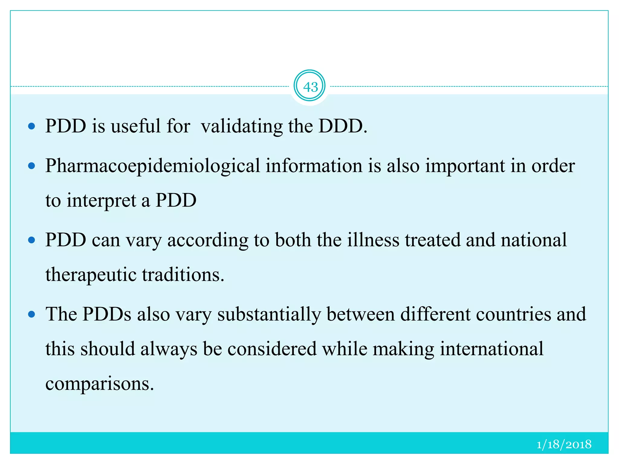 1/18/2018
43
 PDD is useful for validating the DDD.
 Pharmacoepidemiological information is also important in order
to interpret a PDD
 PDD can vary according to both the illness treated and national
therapeutic traditions.
 The PDDs also vary substantially between different countries and
this should always be considered while making international
comparisons.
 