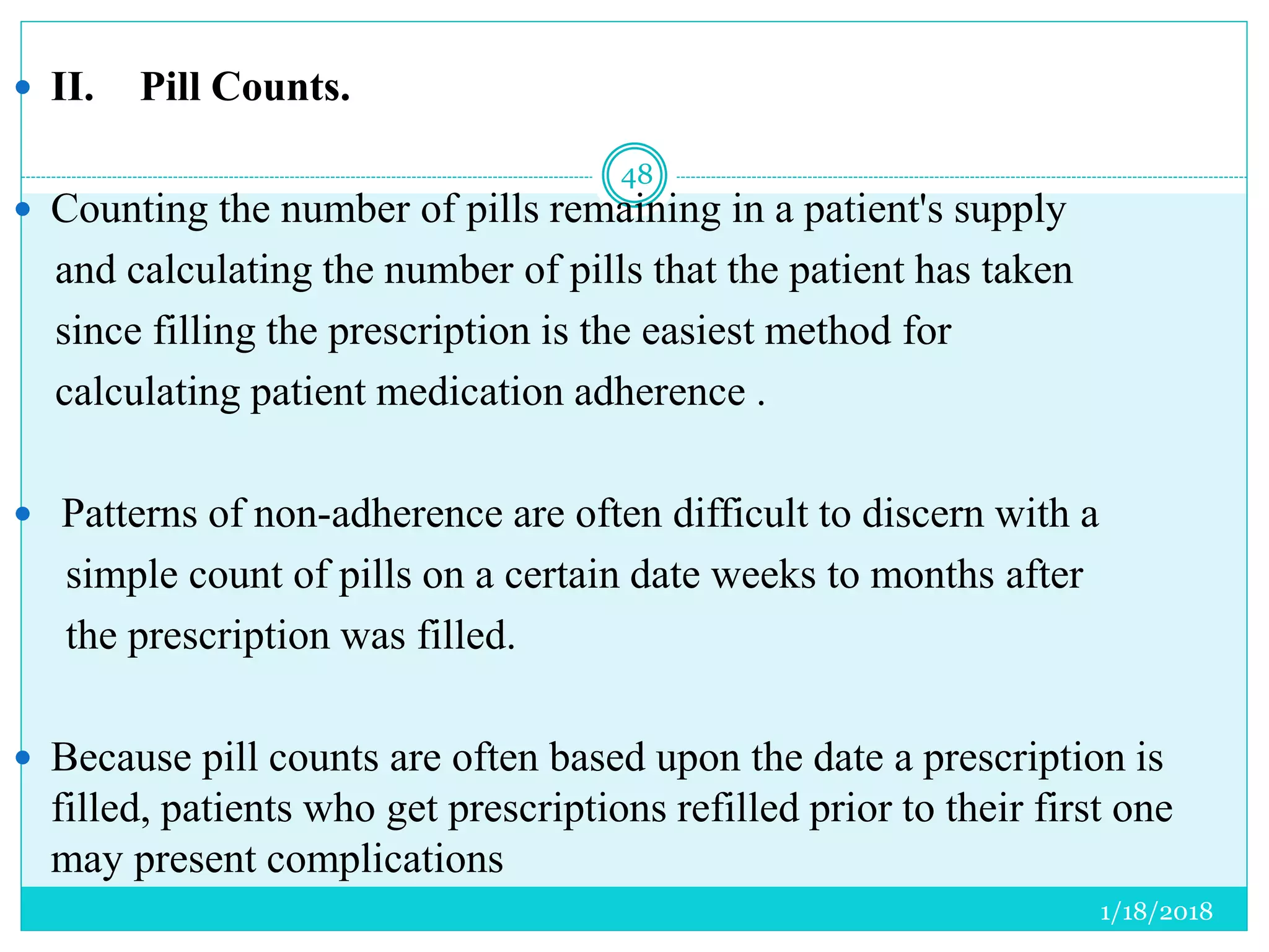  II. Pill Counts.
 Counting the number of pills remaining in a patient's supply
and calculating the number of pills that the patient has taken
since filling the prescription is the easiest method for
calculating patient medication adherence .
 Patterns of non-adherence are often difficult to discern with a
simple count of pills on a certain date weeks to months after
the prescription was filled.
 Because pill counts are often based upon the date a prescription is
filled, patients who get prescriptions refilled prior to their first one
may present complications
1/18/2018
48
 