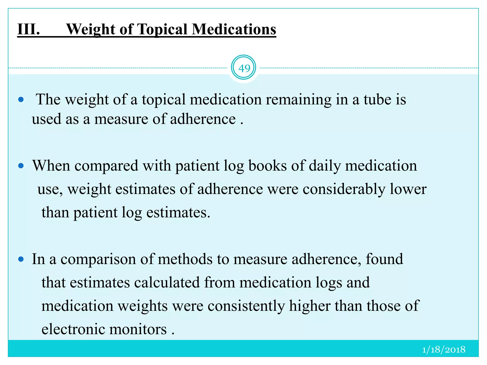 III. Weight of Topical Medications
 The weight of a topical medication remaining in a tube is
used as a measure of adherence .
 When compared with patient log books of daily medication
use, weight estimates of adherence were considerably lower
than patient log estimates.
 In a comparison of methods to measure adherence, found
that estimates calculated from medication logs and
medication weights were consistently higher than those of
electronic monitors .
1/18/2018
49
 