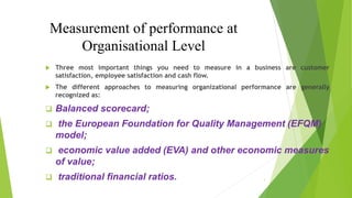 Measurement of performance at
Organisational Level
 Three most important things you need to measure in a business are customer
satisfaction, employee satisfaction and cash flow.
 The different approaches to measuring organizational performance are generally
recognized as:
 Balanced scorecard;
 the European Foundation for Quality Management (EFQM)
model;
 economic value added (EVA) and other economic measures
of value;
 traditional financial ratios. 1
 