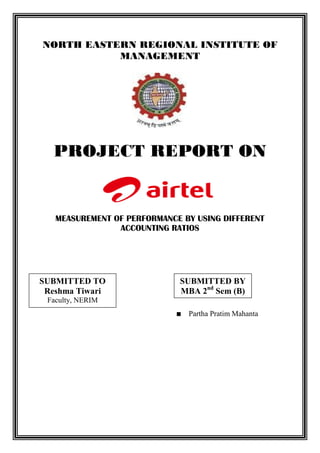 NORTH EASTERN REGIONAL INSTITUTE OF
           MANAGEMENT




   PROJECT REPORT ON


   MEASUREMENT OF PERFORMANCE BY USING DIFFERENT
                ACCOUNTING RATIOS




SUBMITTED TO                 SUBMITTED BY
 Reshma Tiwari               MBA 2nd Sem (B)
 Faculty, NERIM
                               Partha Pratim Mahanta
 