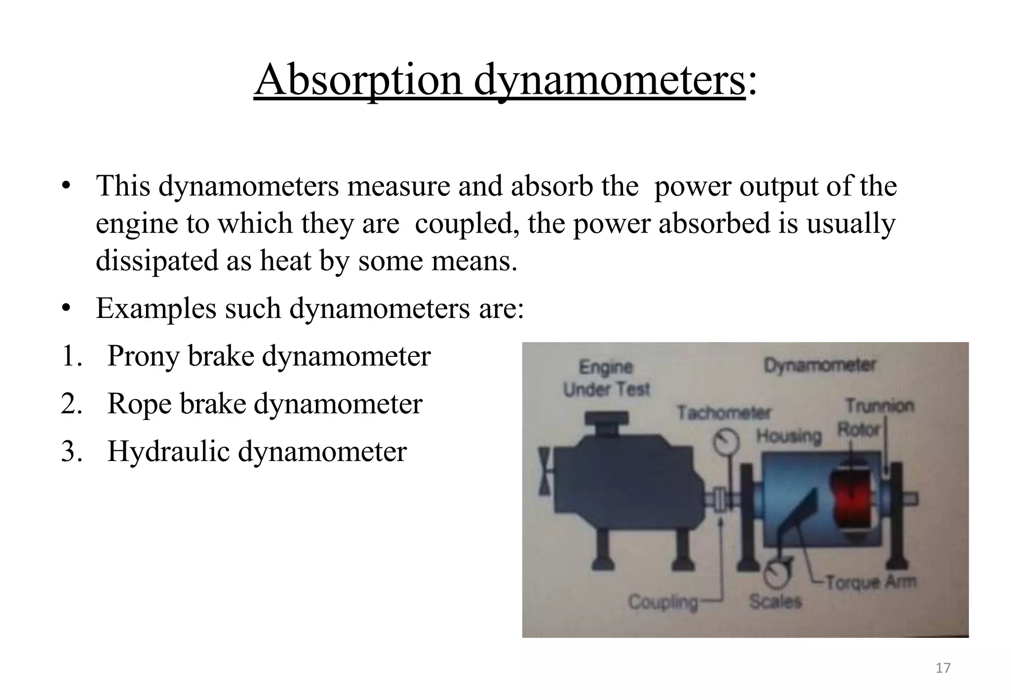 Absorption dynamometers:
• This dynamometers measure and absorb the power output of the
engine to which they are coupled, the power absorbed is usually
dissipated as heat by some means.
• Examples such dynamometers are:
1. Prony brake dynamometer
2. Rope brake dynamometer
3. Hydraulic dynamometer
17
 