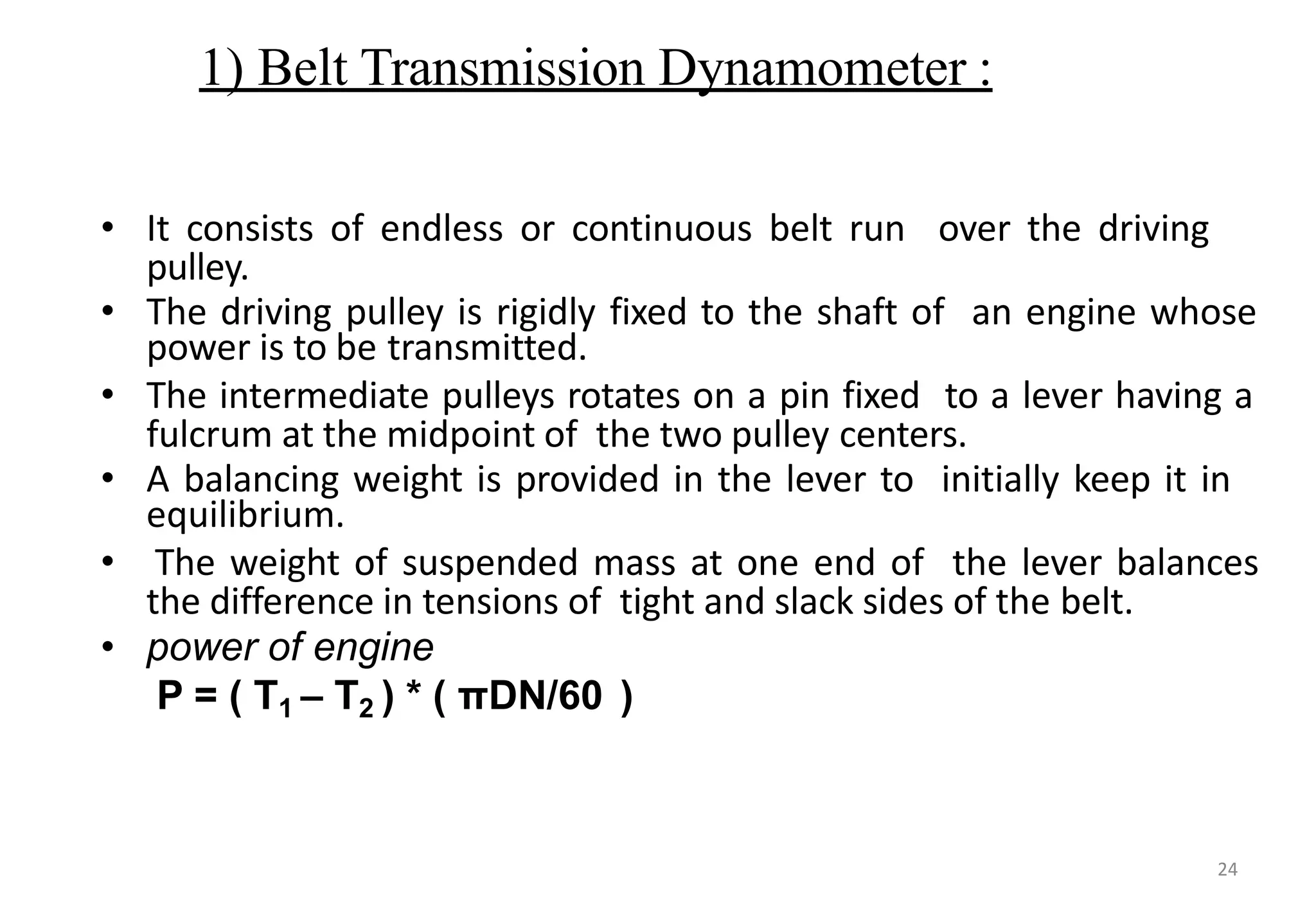 1) Belt Transmission Dynamometer :
• It consists of endless or continuous belt run over the driving
pulley.
• The driving pulley is rigidly fixed to the shaft of an engine whose
power is to be transmitted.
• The intermediate pulleys rotates on a pin fixed to a lever having a
fulcrum at the midpoint of the two pulley centers.
• A balancing weight is provided in the lever to initially keep it in
equilibrium.
• The weight of suspended mass at one end of the lever balances
the difference in tensions of tight and slack sides of the belt.
• power of engine
P = ( T1 – T2 ) * ( πDN/60 )
24
 