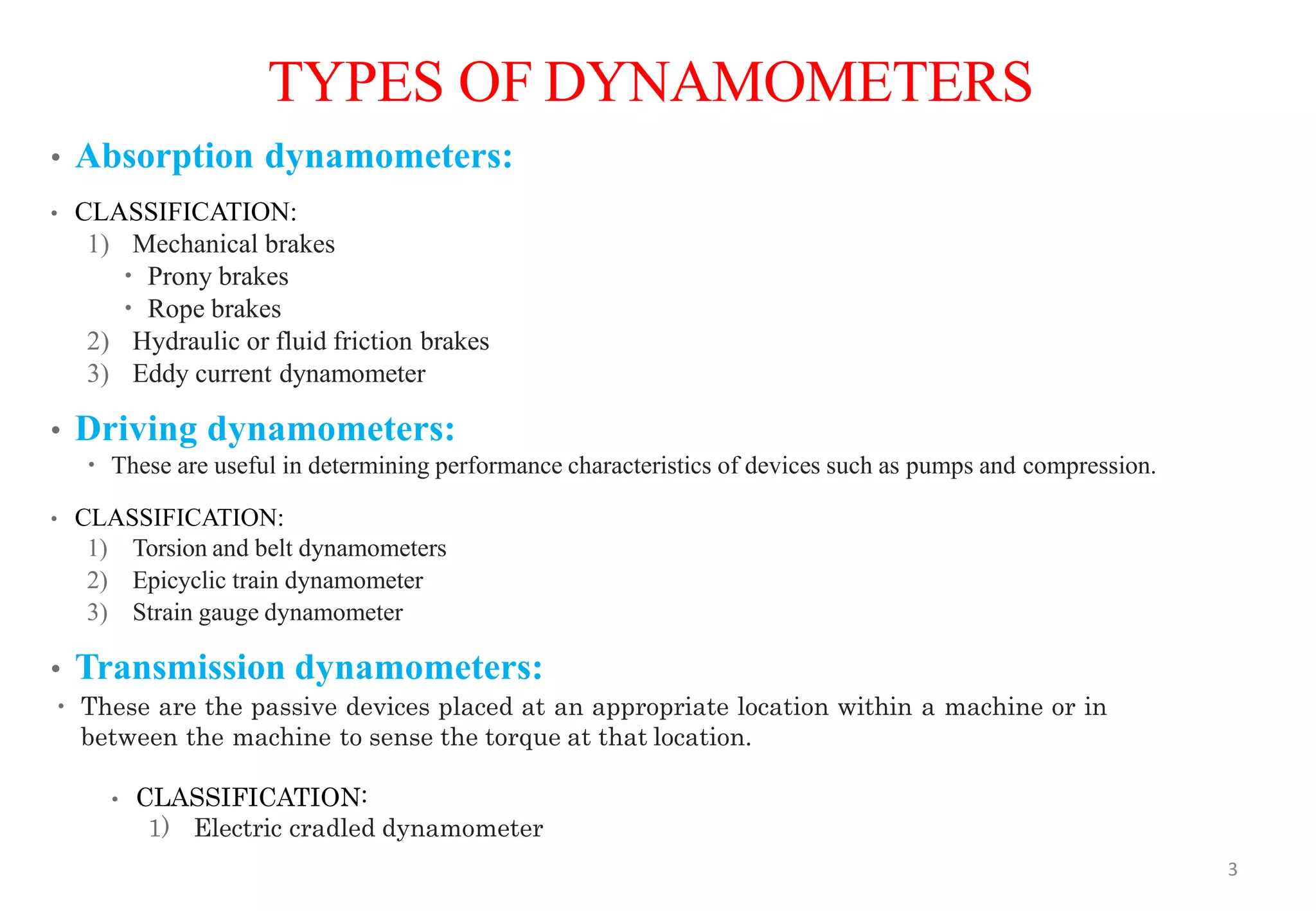 TYPES OF DYNAMOMETERS
• Absorption dynamometers:
• CLASSIFICATION:
1) Mechanical brakes
 Prony brakes
 Rope brakes
2) Hydraulic or fluid friction brakes
3) Eddy current dynamometer
• Driving dynamometers:
 These are useful in determining performance characteristics of devices such as pumps and compression.
• CLASSIFICATION:
1) Torsion and belt dynamometers
2) Epicyclic train dynamometer
3) Strain gauge dynamometer
• Transmission dynamometers:
 These are the passive devices placed at an appropriate location within a machine or in
between the machine to sense the torque at that location.
• CLASSIFICATION:
1) Electric cradled dynamometer
3
 