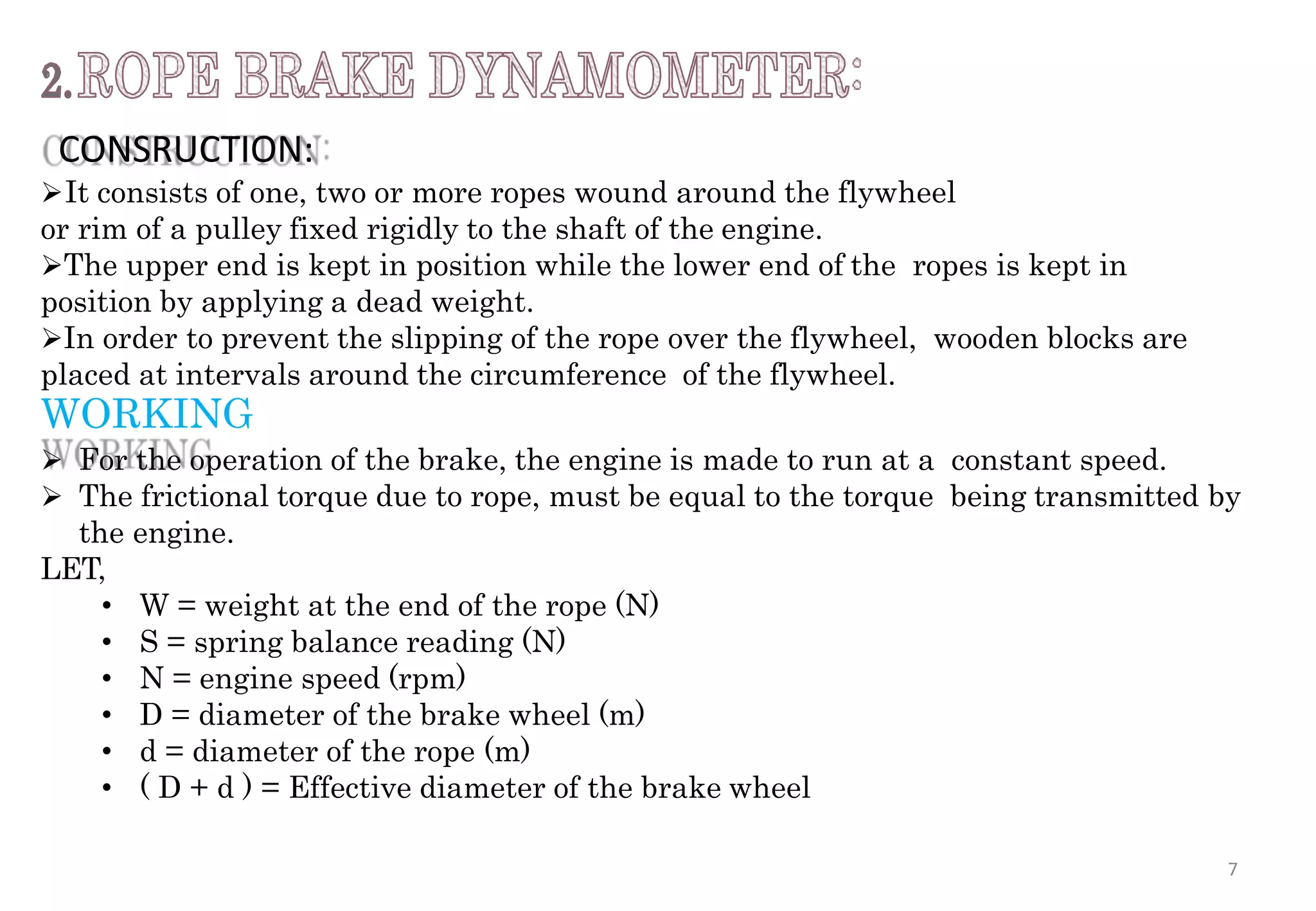 CONSRUCTION:
It consists of one, two or more ropes wound around the flywheel
or rim of a pulley fixed rigidly to the shaft of the engine.
The upper end is kept in position while the lower end of the ropes is kept in
position by applying a dead weight.
In order to prevent the slipping of the rope over the flywheel, wooden blocks are
placed at intervals around the circumference of the flywheel.
WORKING
 For the operation of the brake, the engine is made to run at a constant speed.
 The frictional torque due to rope, must be equal to the torque being transmitted by
the engine.
LET,
• W = weight at the end of the rope (N)
• S = spring balance reading (N)
• N = engine speed (rpm)
• D = diameter of the brake wheel (m)
• d = diameter of the rope (m)
• ( D + d ) = Effective diameter of the brake wheel
7
 