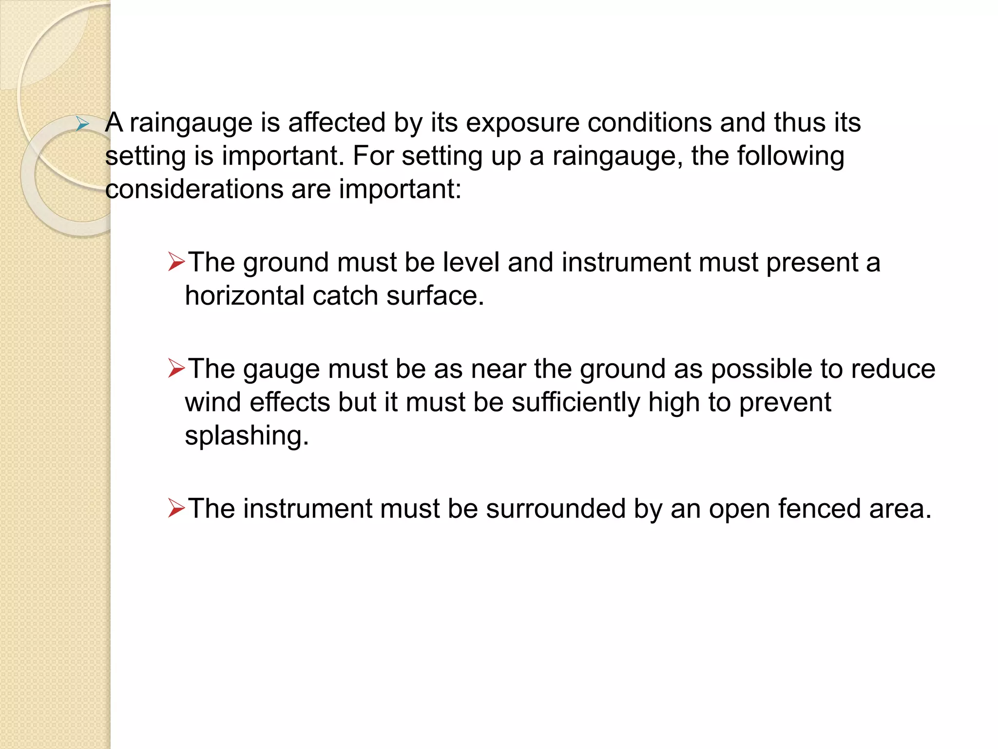  A raingauge is affected by its exposure conditions and thus its 
setting is important. For setting up a raingauge, the following 
considerations are important: 
The ground must be level and instrument must present a 
horizontal catch surface. 
The gauge must be as near the ground as possible to reduce 
wind effects but it must be sufficiently high to prevent 
splashing. 
The instrument must be surrounded by an open fenced area. 
 
