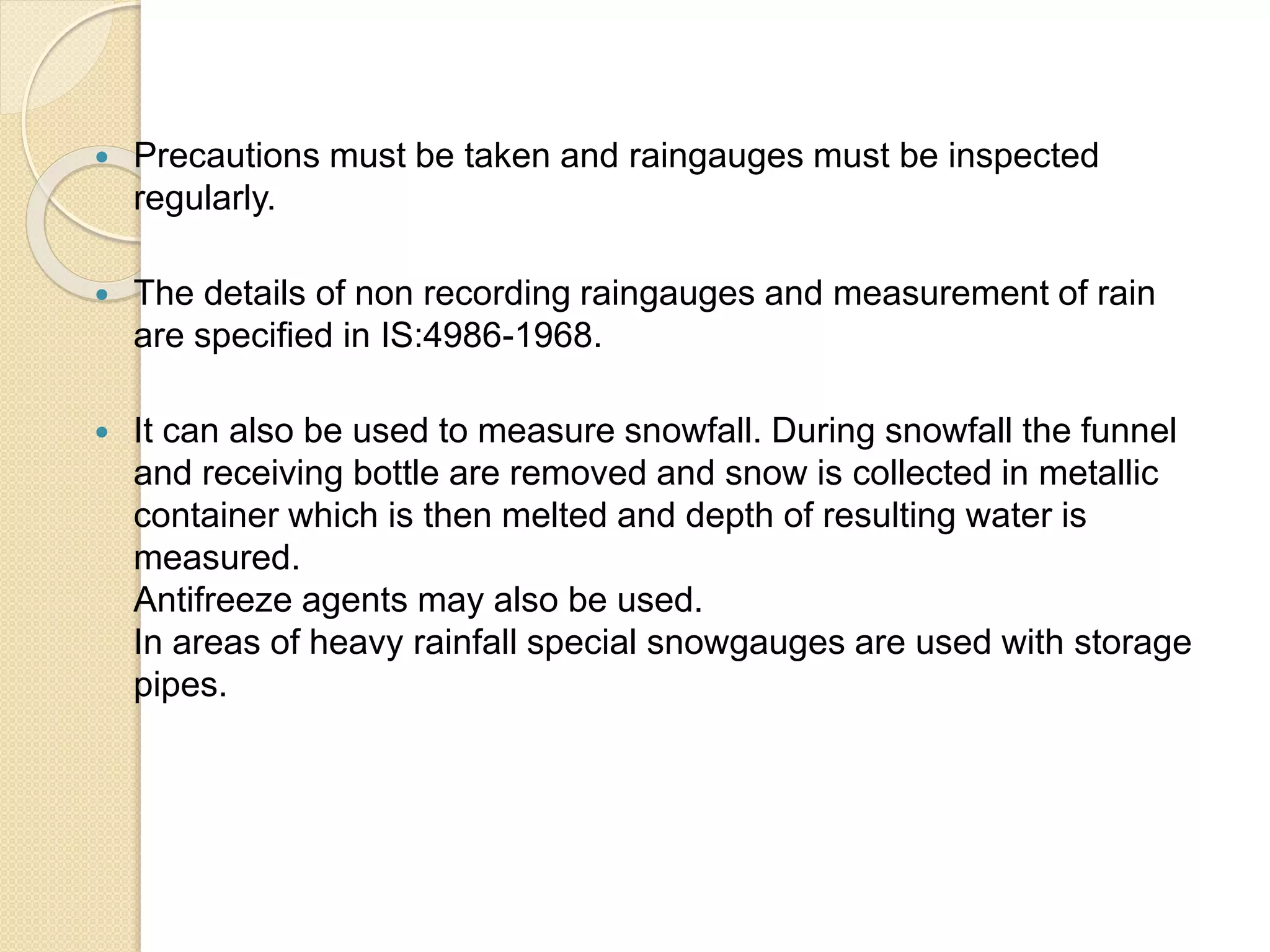 Precautions must be taken and raingauges must be inspected 
regularly. 
 The details of non recording raingauges and measurement of rain 
are specified in IS:4986-1968. 
 It can also be used to measure snowfall. During snowfall the funnel 
and receiving bottle are removed and snow is collected in metallic 
container which is then melted and depth of resulting water is 
measured. 
Antifreeze agents may also be used. 
In areas of heavy rainfall special snowgauges are used with storage 
pipes. 
 