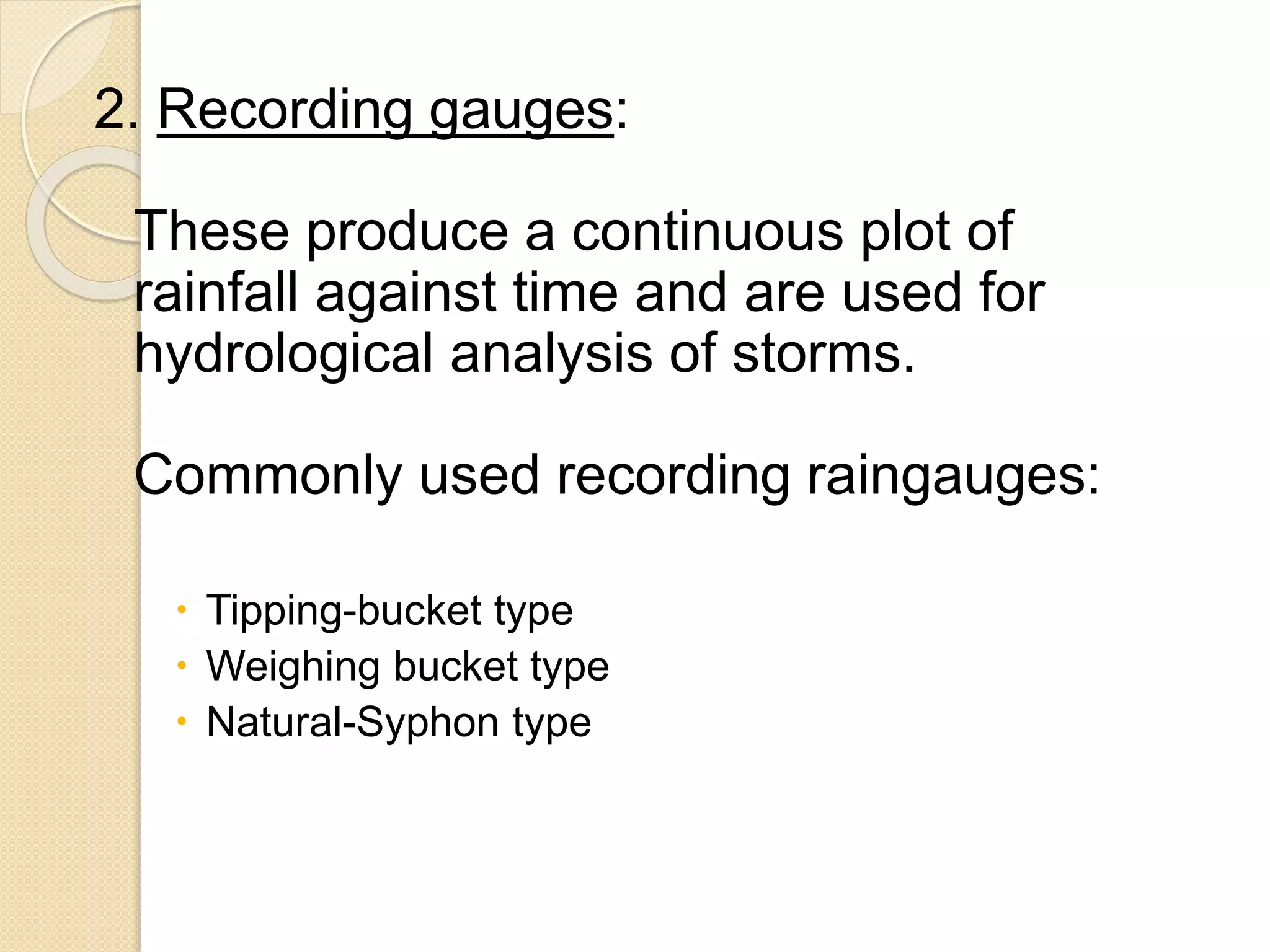 2. Recording gauges: 
These produce a continuous plot of 
rainfall against time and are used for 
hydrological analysis of storms. 
Commonly used recording raingauges: 
 Tipping-bucket type 
 Weighing bucket type 
 Natural-Syphon type 
 