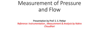Measurement of Pressure
and Flow
Presentation by Prof. S. S. Petkar
Reference: Instrumentation , Measurement & Analysis by Nakra
Choudhari
 