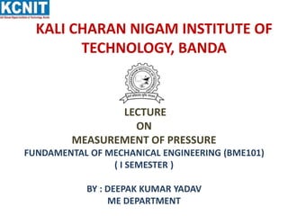 KALI CHARAN NIGAM INSTITUTE OF
TECHNOLOGY, BANDA
LECTURE
ON
MEASUREMENT OF PRESSURE
FUNDAMENTAL OF MECHANICAL ENGINEERING (BME101)
( I SEMESTER )
BY : DEEPAK KUMAR YADAV
ME DEPARTMENT
 