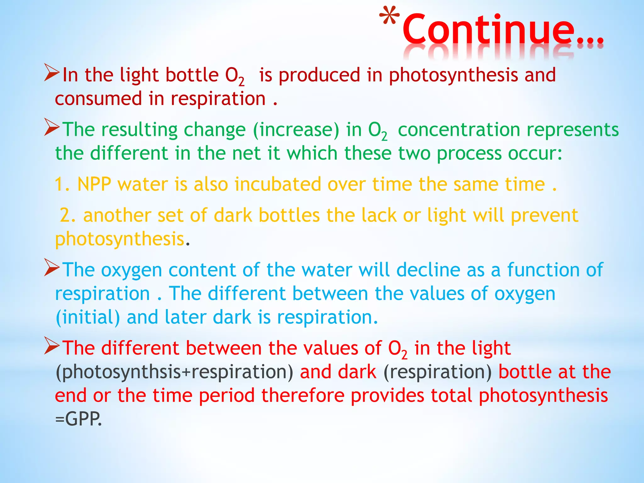 *Continue…
In the light bottle O2 is produced in photosynthesis and
consumed in respiration .
The resulting change (increase) in O2 concentration represents
the different in the net it which these two process occur:
1. NPP water is also incubated over time the same time .
2. another set of dark bottles the lack or light will prevent
photosynthesis.
The oxygen content of the water will decline as a function of
respiration . The different between the values of oxygen
(initial) and later dark is respiration.
The different between the values of O2 in the light
(photosynthsis+respiration) and dark (respiration) bottle at the
end or the time period therefore provides total photosynthesis
=GPP.
 
