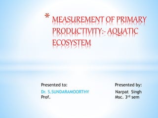 * MEASUREMENT OF PRIMARY
PRODUCTIVITY:- AQUATIC
ECOSYSTEM
Presented to: Presented by:
Dr. S.SUNDARAMOORTHY Narpat Singh
Prof. Msc. 3rd sem
 