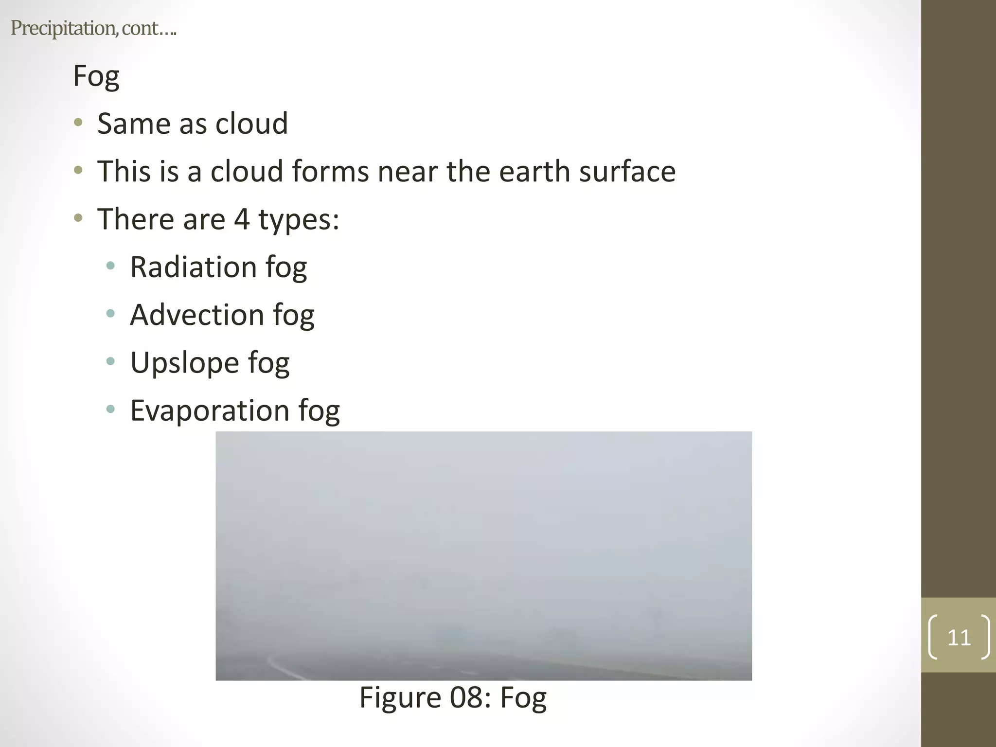 Fog
• Same as cloud
• This is a cloud forms near the earth surface
• There are 4 types:
• Radiation fog
• Advection fog
• Upslope fog
• Evaporation fog
Figure 08: Fog
11
Precipitation,cont….
 