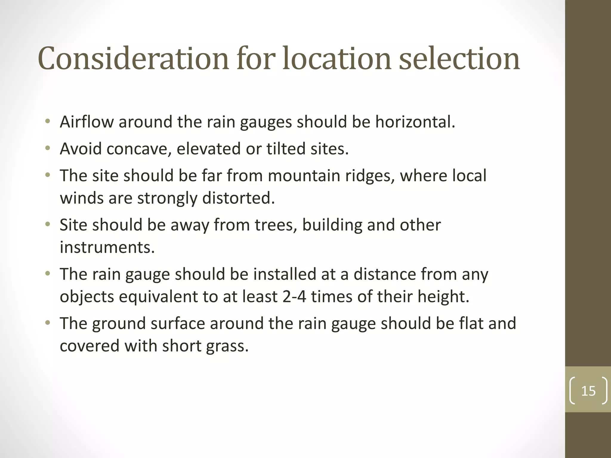 Consideration for location selection
• Airflow around the rain gauges should be horizontal.
• Avoid concave, elevated or tilted sites.
• The site should be far from mountain ridges, where local
winds are strongly distorted.
• Site should be away from trees, building and other
instruments.
• The rain gauge should be installed at a distance from any
objects equivalent to at least 2-4 times of their height.
• The ground surface around the rain gauge should be flat and
covered with short grass.
15
 