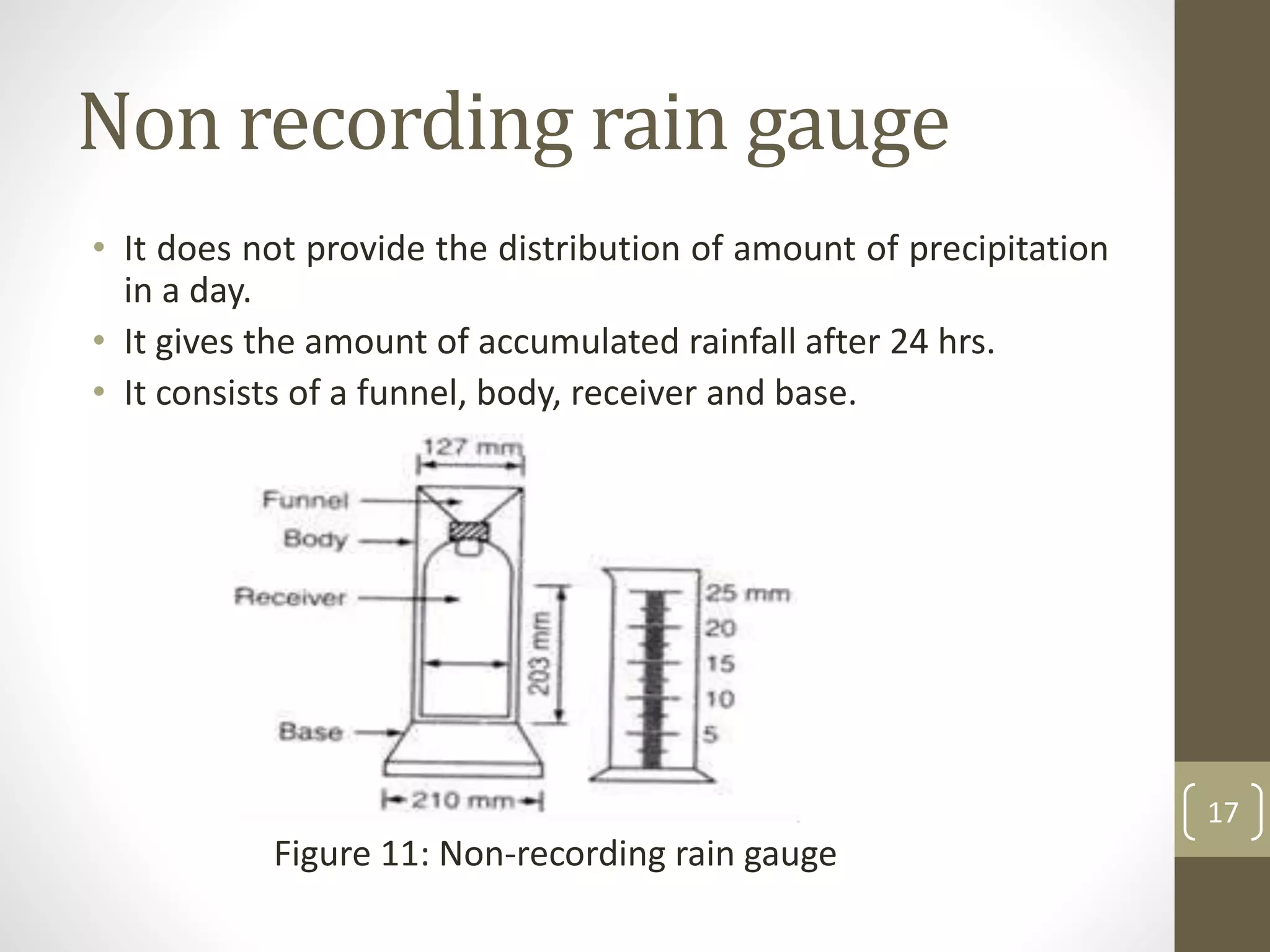 Non recording rain gauge
• It does not provide the distribution of amount of precipitation
in a day.
• It gives the amount of accumulated rainfall after 24 hrs.
• It consists of a funnel, body, receiver and base.
Figure 11: Non-recording rain gauge
17
 