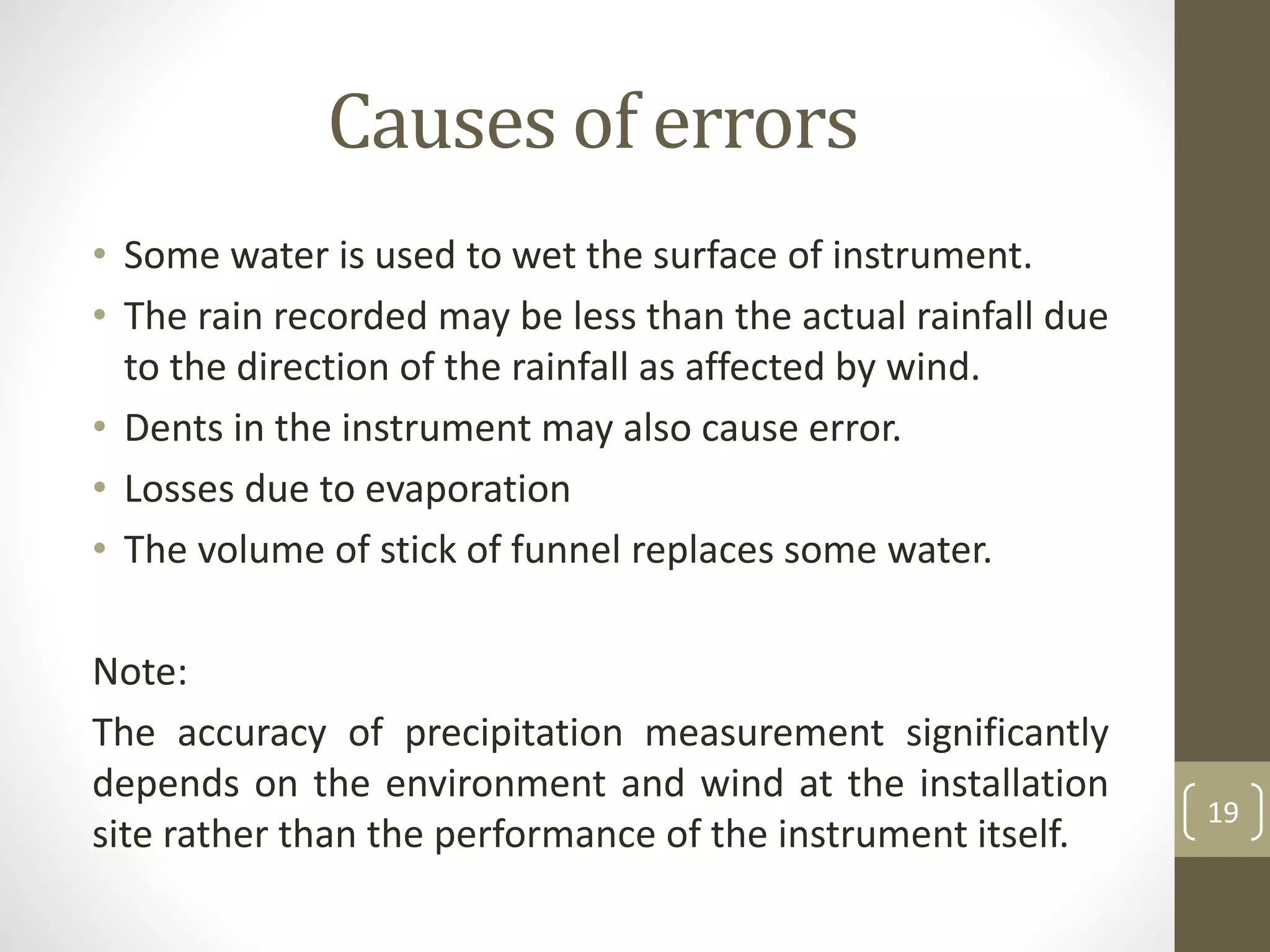Causes of errors
• Some water is used to wet the surface of instrument.
• The rain recorded may be less than the actual rainfall due
to the direction of the rainfall as affected by wind.
• Dents in the instrument may also cause error.
• Losses due to evaporation
• The volume of stick of funnel replaces some water.
Note:
The accuracy of precipitation measurement significantly
depends on the environment and wind at the installation
site rather than the performance of the instrument itself.
19
 