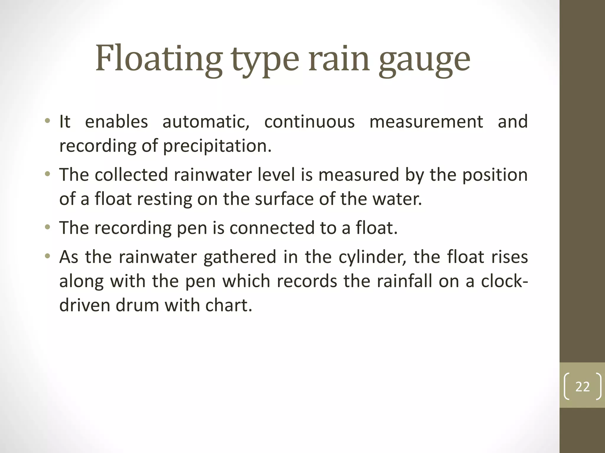Floating type rain gauge
• It enables automatic, continuous measurement and
recording of precipitation.
• The collected rainwater level is measured by the position
of a float resting on the surface of the water.
• The recording pen is connected to a float.
• As the rainwater gathered in the cylinder, the float rises
along with the pen which records the rainfall on a clock-
driven drum with chart.
22
 
