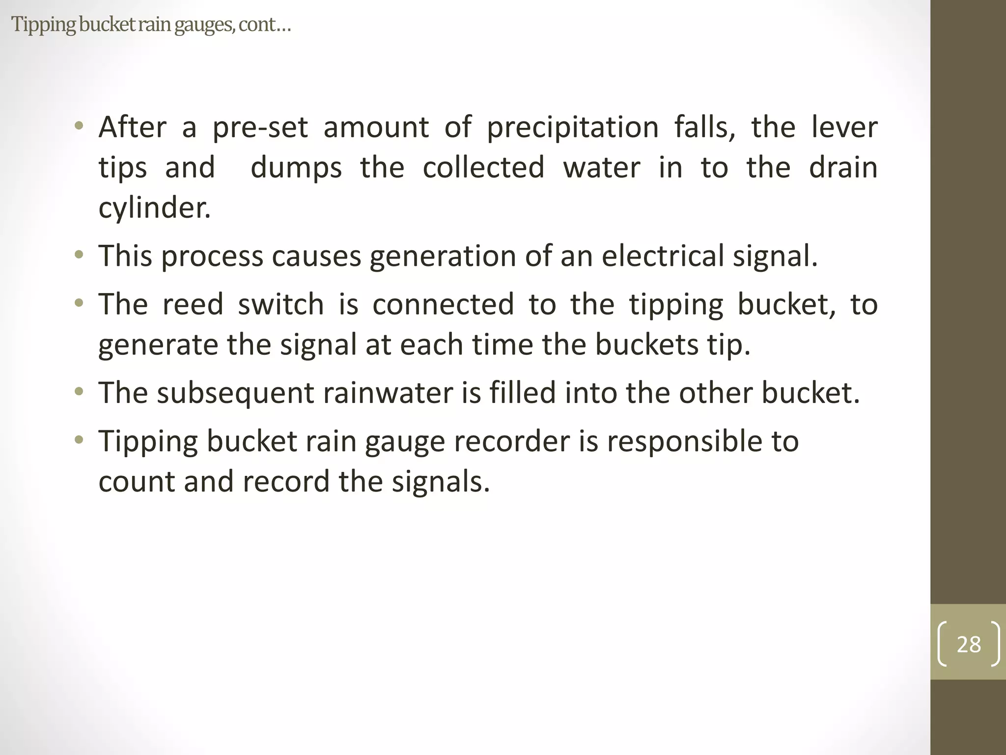 • After a pre-set amount of precipitation falls, the lever
tips and dumps the collected water in to the drain
cylinder.
• This process causes generation of an electrical signal.
• The reed switch is connected to the tipping bucket, to
generate the signal at each time the buckets tip.
• The subsequent rainwater is filled into the other bucket.
• Tipping bucket rain gauge recorder is responsible to
count and record the signals.
28
Tippingbucketraingauges,cont…
 
