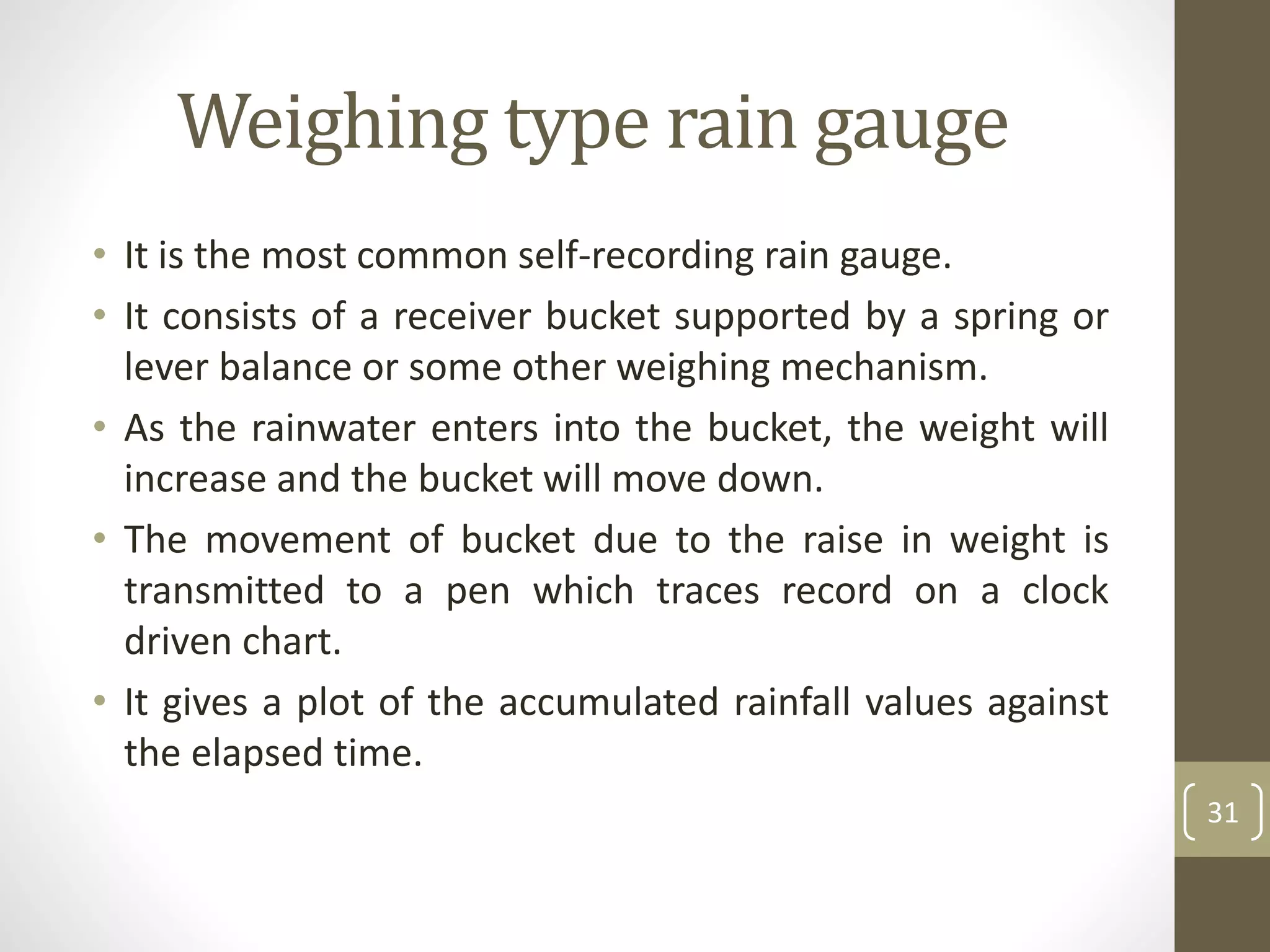 • It is the most common self-recording rain gauge.
• It consists of a receiver bucket supported by a spring or
lever balance or some other weighing mechanism.
• As the rainwater enters into the bucket, the weight will
increase and the bucket will move down.
• The movement of bucket due to the raise in weight is
transmitted to a pen which traces record on a clock
driven chart.
• It gives a plot of the accumulated rainfall values against
the elapsed time.
31
Weighing type rain gauge
 