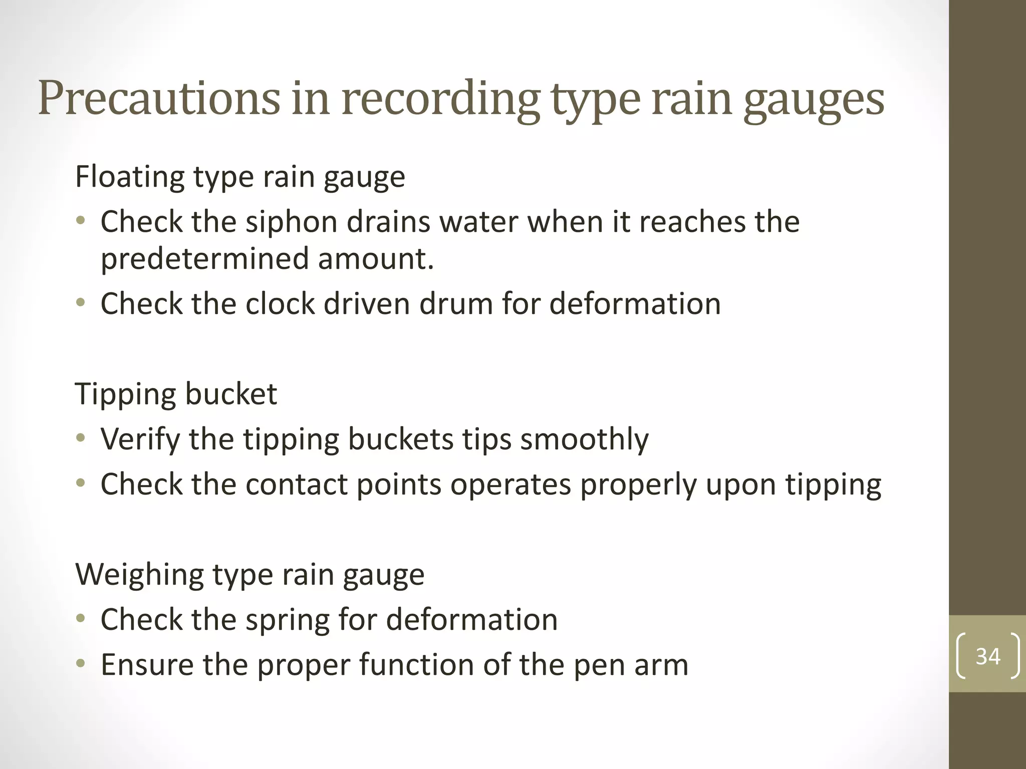 Precautions in recording type rain gauges
Floating type rain gauge
• Check the siphon drains water when it reaches the
predetermined amount.
• Check the clock driven drum for deformation
Tipping bucket
• Verify the tipping buckets tips smoothly
• Check the contact points operates properly upon tipping
Weighing type rain gauge
• Check the spring for deformation
• Ensure the proper function of the pen arm 34
 