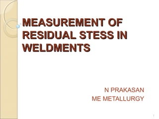 MEASUREMENT OF
RESIDUAL STESS IN
WELDMENTS

N PRAKASAN
ME METALLURGY
1

 