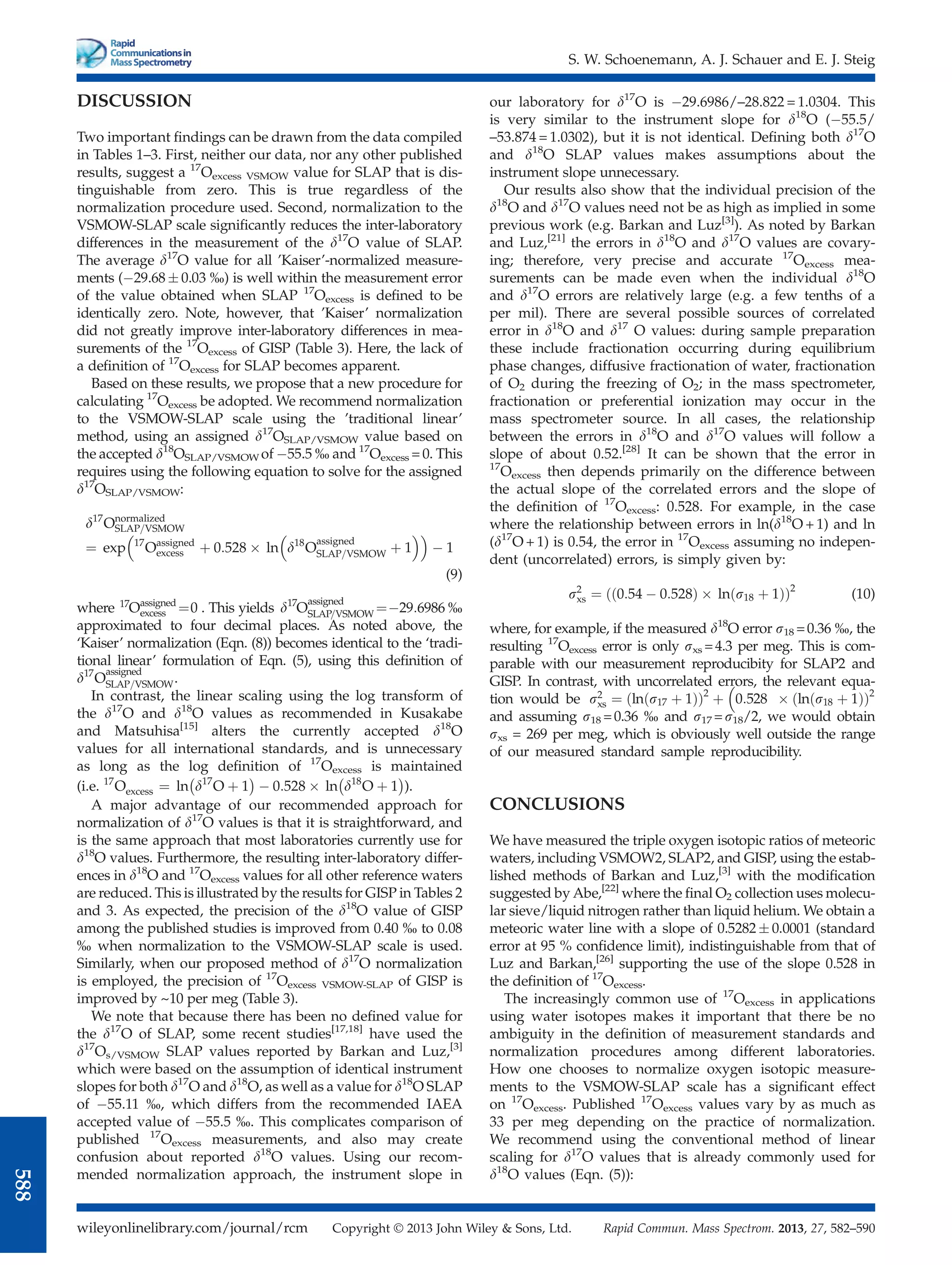 DISCUSSION
Two important ﬁndings can be drawn from the data compiled
in Tables 1–3. First, neither our data, nor any other published
results, suggest a 17
Oexcess VSMOW value for SLAP that is dis-
tinguishable from zero. This is true regardless of the
normalization procedure used. Second, normalization to the
VSMOW-SLAP scale signiﬁcantly reduces the inter-laboratory
differences in the measurement of the d17
O value of SLAP.
The average d17
O value for all ’Kaiser’-normalized measure-
ments (29.68  0.03 %) is well within the measurement error
of the value obtained when SLAP 17
Oexcess is deﬁned to be
identically zero. Note, however, that ’Kaiser’ normalization
did not greatly improve inter-laboratory differences in mea-
surements of the 17
Oexcess of GISP (Table 3). Here, the lack of
a deﬁnition of 17
Oexcess for SLAP becomes apparent.
Based on these results, we propose that a new procedure for
calculating 17
Oexcess be adopted. We recommend normalization
to the VSMOW-SLAP scale using the ’traditional linear’
method, using an assigned d17
OSLAP/VSMOW value based on
the accepted d18
OSLAP/VSMOW of 55.5 % and 17
Oexcess = 0. This
requires using the following equation to solve for the assigned
d17
OSLAP/VSMOW:
d17
Onormalized
SLAP=VSMOW
¼ exp 17
Oassigned
excess þ 0:528  ln d18
O
assigned
SLAP=VSMOW þ 1
 
 1

(9)
where 17
Oassigned
excess ¼0 . This yields d17
O
assigned
SLAP=VSMOW ¼29:6986 %
approximated to four decimal places. As noted above, the
‘Kaiser’ normalization (Eqn. (8)) becomes identical to the ‘tradi-
tional linear’ formulation of Eqn. (5), using this deﬁnition of
d17
O
assigned
SLAP=VSMOW.
In contrast, the linear scaling using the log transform of
the d17
O and d18
O values as recommended in Kusakabe
and Matsuhisa[15]
alters the currently accepted d18
O
values for all international standards, and is unnecessary
as long as the log deﬁnition of 17
Oexcess is maintained
(i.e. 17
Oexcess ¼ ln d17
O þ 1
 
 0:528  ln d18
O þ 1
 
).
A major advantage of our recommended approach for
normalization of d17
O values is that it is straightforward, and
is the same approach that most laboratories currently use for
d18
O values. Furthermore, the resulting inter-laboratory differ-
ences in d18
O and 17
Oexcess values for all other reference waters
are reduced. This is illustrated by the results for GISP in Tables 2
and 3. As expected, the precision of the d18
O value of GISP
among the published studies is improved from 0.40 % to 0.08
% when normalization to the VSMOW-SLAP scale is used.
Similarly, when our proposed method of d17
O normalization
is employed, the precision of 17
Oexcess VSMOW-SLAP of GISP is
improved by ~10 per meg (Table 3).
We note that because there has been no deﬁned value for
the d17
O of SLAP, some recent studies[17,18]
have used the
d17
Os/VSMOW SLAP values reported by Barkan and Luz,[3]
which were based on the assumption of identical instrument
slopes for both d17
O and d18
O, as well as a value for d18
O SLAP
of 55.11 %, which differs from the recommended IAEA
accepted value of 55.5 %. This complicates comparison of
published 17
Oexcess measurements, and also may create
confusion about reported d18
O values. Using our recom-
mended normalization approach, the instrument slope in
our laboratory for d17
O is 29.6986/–28.822 = 1.0304. This
is very similar to the instrument slope for d18
O (55.5/
–53.874 = 1.0302), but it is not identical. Deﬁning both d17
O
and d18
O SLAP values makes assumptions about the
instrument slope unnecessary.
Our results also show that the individual precision of the
d18
O and d17
O values need not be as high as implied in some
previous work (e.g. Barkan and Luz[3]
). As noted by Barkan
and Luz,[21]
the errors in d18
O and d17
O values are covary-
ing; therefore, very precise and accurate 17
Oexcess mea-
surements can be made even when the individual d18
O
and d17
O errors are relatively large (e.g. a few tenths of a
per mil). There are several possible sources of correlated
error in d18
O and d17
O values: during sample preparation
these include fractionation occurring during equilibrium
phase changes, diffusive fractionation of water, fractionation
of O2 during the freezing of O2; in the mass spectrometer,
fractionation or preferential ionization may occur in the
mass spectrometer source. In all cases, the relationship
between the errors in d18
O and d17
O values will follow a
slope of about 0.52.[28]
It can be shown that the error in
17
Oexcess then depends primarily on the difference between
the actual slope of the correlated errors and the slope of
the deﬁnition of 17
Oexcess: 0.528. For example, in the case
where the relationship between errors in ln(d18
O + 1) and ln
(d17
O + 1) is 0.54, the error in 17
Oexcess assuming no indepen-
dent (uncorrelated) errors, is simply given by:
s2
xs ¼ 0:54  0:528
ð Þ  ln s18 þ 1
ð Þ
ð Þ2
(10)
where, for example, if the measured d18
O error s18 =0.36 %, the
resulting 17
Oexcess error is only sxs =4.3 per meg. This is com-
parable with our measurement reproducibity for SLAP2 and
GISP. In contrast, with uncorrelated errors, the relevant equa-
tion would be s2
xs ¼ ln s17 þ 1
ð Þ
ð Þ2
þ 0:528  ln s18 þ 1
ð Þ
ð Þ2

and assuming s18 =0.36 % and s17 =s18/2, we would obtain
sxs = 269 per meg, which is obviously well outside the range
of our measured standard sample reproducibility.
CONCLUSIONS
We have measured the triple oxygen isotopic ratios of meteoric
waters, including VSMOW2, SLAP2, and GISP, using the estab-
lished methods of Barkan and Luz,[3]
with the modiﬁcation
suggested by Abe,[22]
where the ﬁnal O2 collection uses molecu-
lar sieve/liquid nitrogen rather than liquid helium. We obtain a
meteoric water line with a slope of 0.5282  0.0001 (standard
error at 95 % conﬁdence limit), indistinguishable from that of
Luz and Barkan,[26]
supporting the use of the slope 0.528 in
the deﬁnition of 17
Oexcess.
The increasingly common use of 17
Oexcess in applications
using water isotopes makes it important that there be no
ambiguity in the deﬁnition of measurement standards and
normalization procedures among different laboratories.
How one chooses to normalize oxygen isotopic measure-
ments to the VSMOW-SLAP scale has a signiﬁcant effect
on 17
Oexcess. Published 17
Oexcess values vary by as much as
33 per meg depending on the practice of normalization.
We recommend using the conventional method of linear
scaling for d17
O values that is already commonly used for
d18
O values (Eqn. (5)):
S. W. Schoenemann, A. J. Schauer and E. J. Steig
wileyonlinelibrary.com/journal/rcm Copyright © 2013 John Wiley  Sons, Ltd. Rapid Commun. Mass Spectrom. 2013, 27, 582–590
588
 