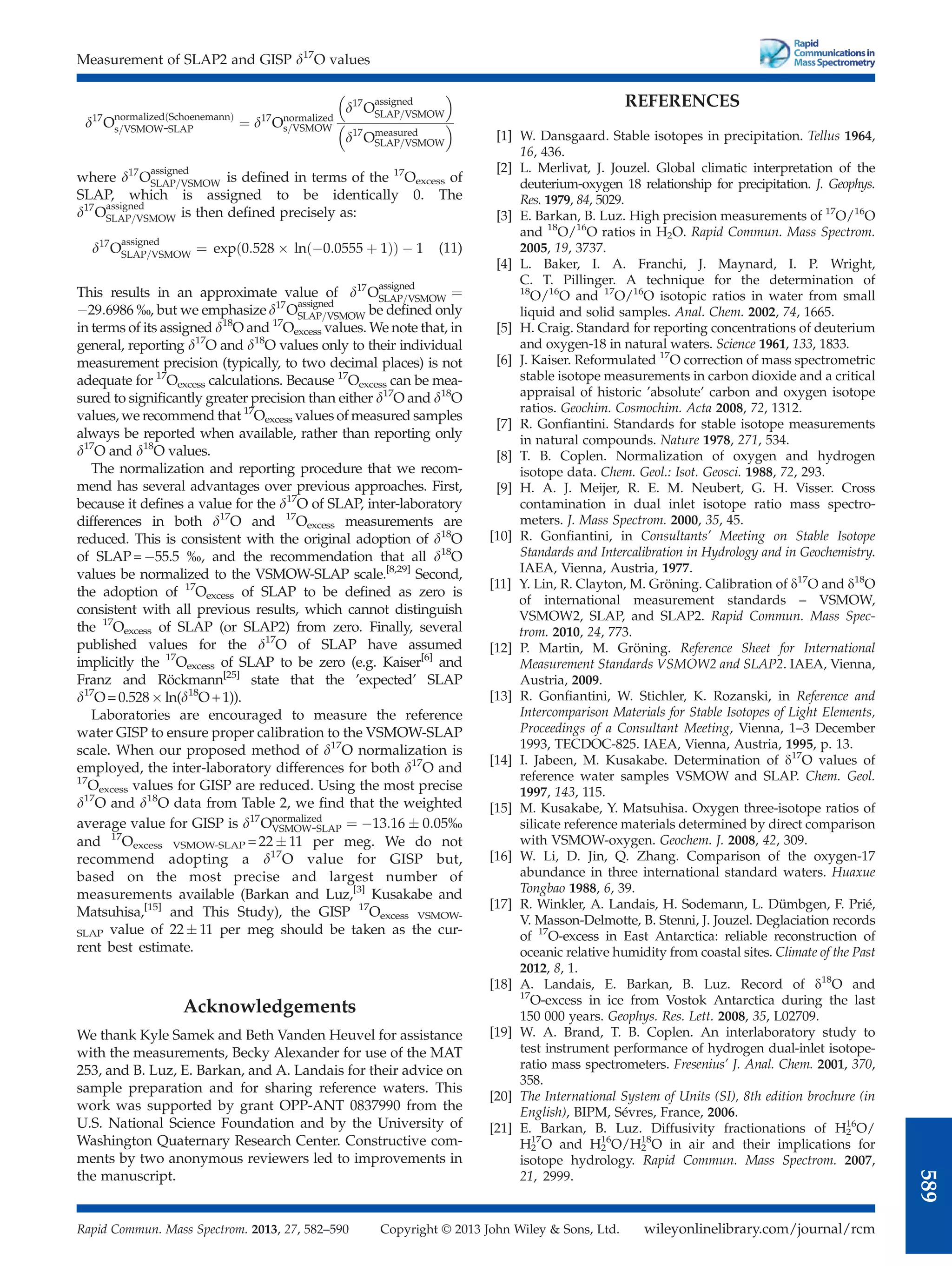 d17
O
normalized Schoenemann
ð Þ
s=VSMOW-SLAP ¼ d17
Onormalized
s=VSMOW
d17
O
assigned
SLAP=VSMOW
 
d17
Omeasured
SLAP=VSMOW
 
where d17
O
assigned
SLAP=VSMOW is deﬁned in terms of the 17
Oexcess of
SLAP, which is assigned to be identically 0. The
d17
O
assigned
SLAP=VSMOW is then deﬁned precisely as:
d17
O
assigned
SLAP=VSMOW ¼ exp 0:528  ln 0:0555 þ 1
ð Þ
ð Þ  1 (11)
This results in an approximate value of d17
O
assigned
SLAP=VSMOW ¼
29:6986 %, but we emphasize d17
O
assigned
SLAP=VSMOW be deﬁned only
in terms of its assigned d18
O and 17
Oexcess values. We note that, in
general, reporting d17
O and d18
O values only to their individual
measurement precision (typically, to two decimal places) is not
adequate for 17
Oexcess calculations. Because 17
Oexcess can be mea-
sured to signiﬁcantly greater precision than either d17
O and d18
O
values, we recommend that 17
Oexcess values of measured samples
always be reported when available, rather than reporting only
d17
O and d18
O values.
The normalization and reporting procedure that we recom-
mend has several advantages over previous approaches. First,
because it deﬁnes a value for the d17
O of SLAP, inter-laboratory
differences in both d17
O and 17
Oexcess measurements are
reduced. This is consistent with the original adoption of d18
O
of SLAP=55.5 %, and the recommendation that all d18
O
values be normalized to the VSMOW-SLAP scale.[8,29]
Second,
the adoption of 17
Oexcess of SLAP to be deﬁned as zero is
consistent with all previous results, which cannot distinguish
the 17
Oexcess of SLAP (or SLAP2) from zero. Finally, several
published values for the d17
O of SLAP have assumed
implicitly the 17
Oexcess of SLAP to be zero (e.g. Kaiser[6]
and
Franz and Röckmann[25]
state that the ’expected’ SLAP
d17
O=0.528 ln(d18
O+1)).
Laboratories are encouraged to measure the reference
water GISP to ensure proper calibration to the VSMOW-SLAP
scale. When our proposed method of d17
O normalization is
employed, the inter-laboratory differences for both d17
O and
17
Oexcess values for GISP are reduced. Using the most precise
d17
O and d18
O data from Table 2, we ﬁnd that the weighted
average value for GISP is d17
Onormalized
VSMOW-SLAP ¼ 13:16  0:05%
and 17
Oexcess VSMOW-SLAP = 22  11 per meg. We do not
recommend adopting a d17
O value for GISP but,
based on the most precise and largest number of
measurements available (Barkan and Luz,[3]
Kusakabe and
Matsuhisa,[15]
and This Study), the GISP 17
Oexcess VSMOW-
SLAP value of 22  11 per meg should be taken as the cur-
rent best estimate.
Acknowledgements
We thank Kyle Samek and Beth Vanden Heuvel for assistance
with the measurements, Becky Alexander for use of the MAT
253, and B. Luz, E. Barkan, and A. Landais for their advice on
sample preparation and for sharing reference waters. This
work was supported by grant OPP-ANT 0837990 from the
U.S. National Science Foundation and by the University of
Washington Quaternary Research Center. Constructive com-
ments by two anonymous reviewers led to improvements in
the manuscript.
REFERENCES
[1] W. Dansgaard. Stable isotopes in precipitation. Tellus 1964,
16, 436.
[2] L. Merlivat, J. Jouzel. Global climatic interpretation of the
deuterium-oxygen 18 relationship for precipitation. J. Geophys.
Res. 1979, 84, 5029.
[3] E. Barkan, B. Luz. High precision measurements of 17
O/16
O
and 18
O/16
O ratios in H2O. Rapid Commun. Mass Spectrom.
2005, 19, 3737.
[4] L. Baker, I. A. Franchi, J. Maynard, I. P. Wright,
C. T. Pillinger. A technique for the determination of
18
O/16
O and 17
O/16
O isotopic ratios in water from small
liquid and solid samples. Anal. Chem. 2002, 74, 1665.
[5] H. Craig. Standard for reporting concentrations of deuterium
and oxygen-18 in natural waters. Science 1961, 133, 1833.
[6] J. Kaiser. Reformulated 17
O correction of mass spectrometric
stable isotope measurements in carbon dioxide and a critical
appraisal of historic ’absolute’ carbon and oxygen isotope
ratios. Geochim. Cosmochim. Acta 2008, 72, 1312.
[7] R. Gonﬁantini. Standards for stable isotope measurements
in natural compounds. Nature 1978, 271, 534.
[8] T. B. Coplen. Normalization of oxygen and hydrogen
isotope data. Chem. Geol.: Isot. Geosci. 1988, 72, 293.
[9] H. A. J. Meijer, R. E. M. Neubert, G. H. Visser. Cross
contamination in dual inlet isotope ratio mass spectro-
meters. J. Mass Spectrom. 2000, 35, 45.
[10] R. Gonﬁantini, in Consultants’ Meeting on Stable Isotope
Standards and Intercalibration in Hydrology and in Geochemistry.
IAEA, Vienna, Austria, 1977.
[11] Y. Lin, R. Clayton, M. Gröning. Calibration of d17
O and d18
O
of international measurement standards – VSMOW,
VSMOW2, SLAP, and SLAP2. Rapid Commun. Mass Spec-
trom. 2010, 24, 773.
[12] P. Martin, M. Gröning. Reference Sheet for International
Measurement Standards VSMOW2 and SLAP2. IAEA, Vienna,
Austria, 2009.
[13] R. Gonﬁantini, W. Stichler, K. Rozanski, in Reference and
Intercomparison Materials for Stable Isotopes of Light Elements,
Proceedings of a Consultant Meeting, Vienna, 1–3 December
1993, TECDOC-825. IAEA, Vienna, Austria, 1995, p. 13.
[14] I. Jabeen, M. Kusakabe. Determination of d17
O values of
reference water samples VSMOW and SLAP. Chem. Geol.
1997, 143, 115.
[15] M. Kusakabe, Y. Matsuhisa. Oxygen three-isotope ratios of
silicate reference materials determined by direct comparison
with VSMOW-oxygen. Geochem. J. 2008, 42, 309.
[16] W. Li, D. Jin, Q. Zhang. Comparison of the oxygen-17
abundance in three international standard waters. Huaxue
Tongbao 1988, 6, 39.
[17] R. Winkler, A. Landais, H. Sodemann, L. Dümbgen, F. Prié,
V. Masson-Delmotte, B. Stenni, J. Jouzel. Deglaciation records
of 17
O-excess in East Antarctica: reliable reconstruction of
oceanic relative humidity from coastal sites. Climate of the Past
2012, 8, 1.
[18] A. Landais, E. Barkan, B. Luz. Record of d18
O and
17
O-excess in ice from Vostok Antarctica during the last
150 000 years. Geophys. Res. Lett. 2008, 35, L02709.
[19] W. A. Brand, T. B. Coplen. An interlaboratory study to
test instrument performance of hydrogen dual-inlet isotope-
ratio mass spectrometers. Fresenius’ J. Anal. Chem. 2001, 370,
358.
[20] The International System of Units (SI), 8th edition brochure (in
English), BIPM, Sévres, France, 2006.
[21] E. Barkan, B. Luz. Diffusivity fractionations of H2
16
O/
H2
17
O and H2
16
O/H2
18
O in air and their implications for
isotope hydrology. Rapid Commun. Mass Spectrom. 2007,
21, 2999.
Measurement of SLAP2 and GISP d17
O values
wileyonlinelibrary.com/journal/rcm
Copyright © 2013 John Wiley  Sons, Ltd.
Rapid Commun. Mass Spectrom. 2013, 27, 582–590
589
 