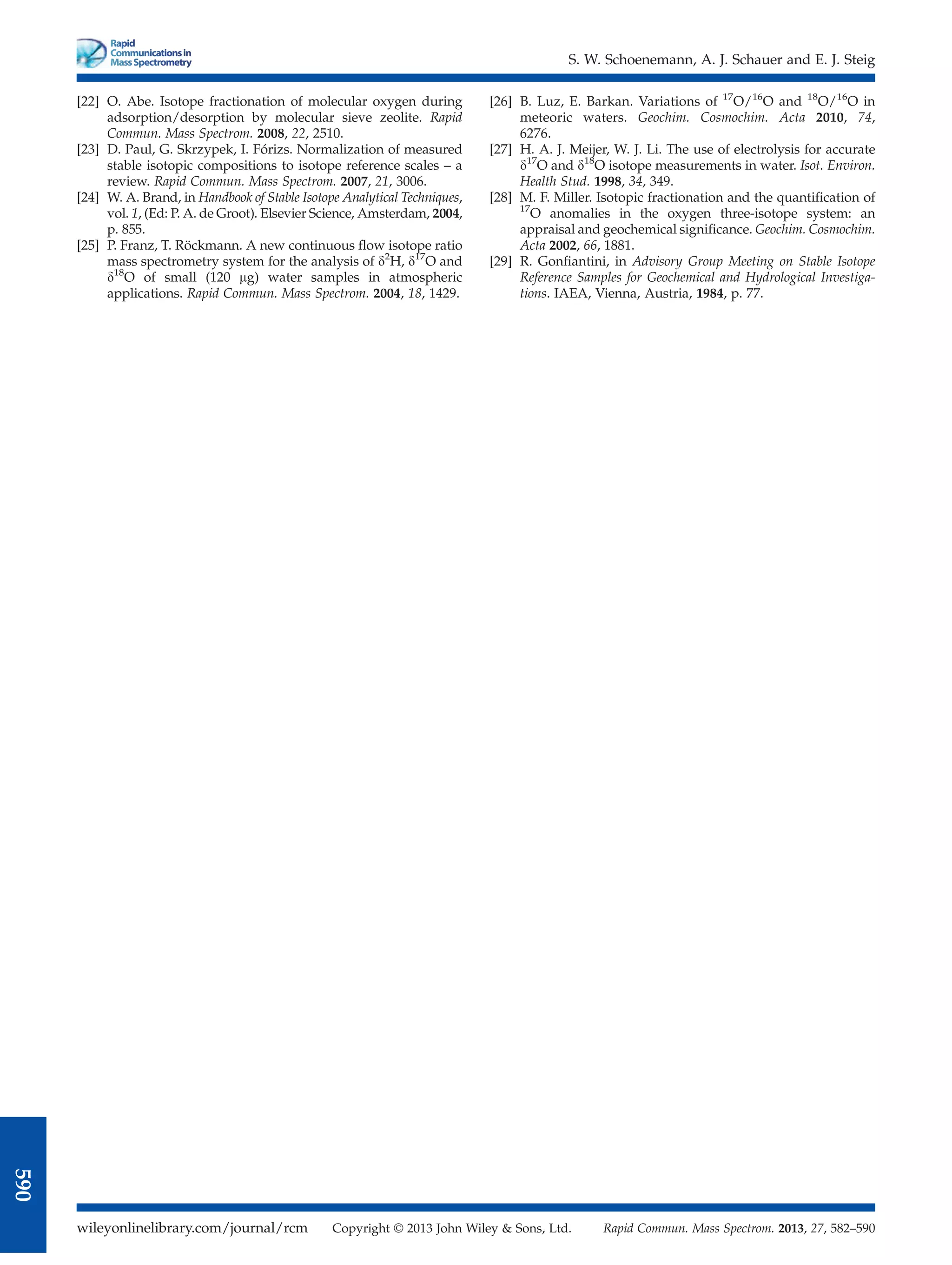 [22] O. Abe. Isotope fractionation of molecular oxygen during
adsorption/desorption by molecular sieve zeolite. Rapid
Commun. Mass Spectrom. 2008, 22, 2510.
[23] D. Paul, G. Skrzypek, I. Fórizs. Normalization of measured
stable isotopic compositions to isotope reference scales – a
review. Rapid Commun. Mass Spectrom. 2007, 21, 3006.
[24] W. A. Brand, in Handbook of Stable Isotope Analytical Techniques,
vol. 1, (Ed: P. A. de Groot). Elsevier Science, Amsterdam, 2004,
p. 855.
[25] P. Franz, T. Röckmann. A new continuous ﬂow isotope ratio
mass spectrometry system for the analysis of d2
H, d17
O and
d18
O of small (120 mg) water samples in atmospheric
applications. Rapid Commun. Mass Spectrom. 2004, 18, 1429.
[26] B. Luz, E. Barkan. Variations of 17
O/16
O and 18
O/16
O in
meteoric waters. Geochim. Cosmochim. Acta 2010, 74,
6276.
[27] H. A. J. Meijer, W. J. Li. The use of electrolysis for accurate
d17
O and d18
O isotope measurements in water. Isot. Environ.
Health Stud. 1998, 34, 349.
[28] M. F. Miller. Isotopic fractionation and the quantiﬁcation of
17
O anomalies in the oxygen three-isotope system: an
appraisal and geochemical signiﬁcance. Geochim. Cosmochim.
Acta 2002, 66, 1881.
[29] R. Gonﬁantini, in Advisory Group Meeting on Stable Isotope
Reference Samples for Geochemical and Hydrological Investiga-
tions. IAEA, Vienna, Austria, 1984, p. 77.
S. W. Schoenemann, A. J. Schauer and E. J. Steig
wileyonlinelibrary.com/journal/rcm Copyright © 2013 John Wiley  Sons, Ltd. Rapid Commun. Mass Spectrom. 2013, 27, 582–590
590
 