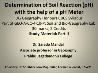Determination of Soil Reaction (pH)
with the help of a pH Meter
UG Geography Honours CBCS Syllabus
Part of GEO-A-CC-4-10-P: Soil and Bio-Geography Lab:
30 marks, 2 Credits
Study Material: Part II
Dr. Sarada Mandal
Associate professor in Geography
Prabhu Jagatbandhu College
Courtesy: Dr. Shrabani Som Majumdar, Former Scientist, IESWM
 