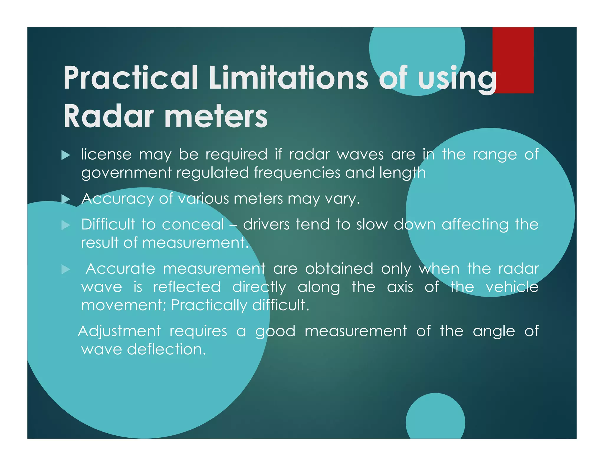 Practical Limitations of using
Radar meters
 license may be required if radar waves are in the range of
government regulated frequencies and length
 Accuracy of various meters may vary.
 Difficult to conceal – drivers tend to slow down affecting the
result of measurement.
 Accurate measurement are obtained only when the radar
wave is reflected directly along the axis of the vehicle
movement; Practically difficult.
Adjustment requires a good measurement of the angle of
wave deflection.
 