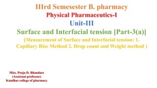 IIIrd Semesester B. pharmacy
Physical Pharmaceutics-I
Unit-III
Surface and Interfacial tension [Part-3(a)]
(Measurement of Surface and Interfacial tension: 1.
Capillary Rise Method 2. Drop count and Weight method )
Miss. Pooja D. Bhandare
(Assistant professor)
Kandhar college of pharmacy
 