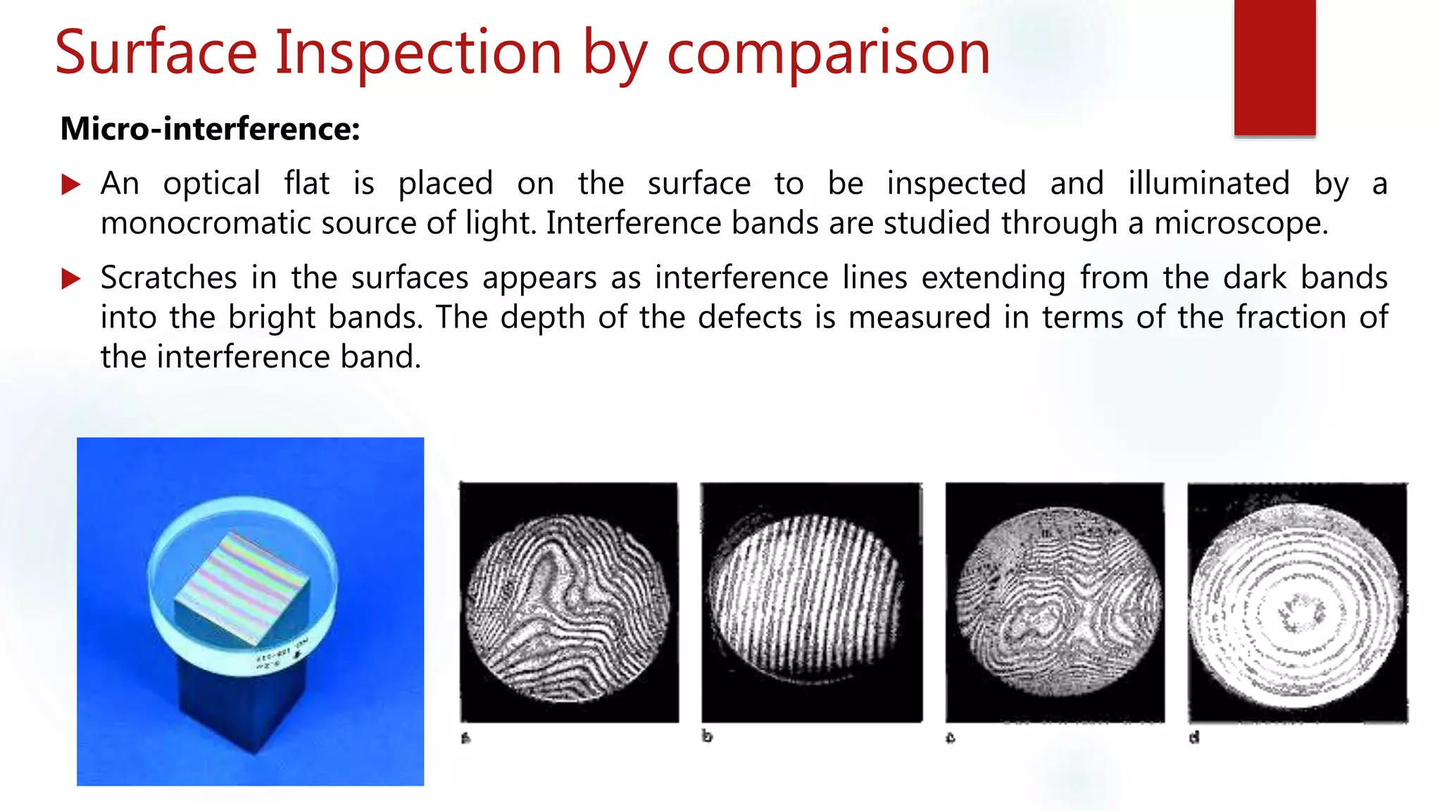 Surface Inspection by comparison
Micro-interference:
 An optical flat is placed on the surface to be inspected and illuminated by a
monocromatic source of light. Interference bands are studied through a microscope.
 Scratches in the surfaces appears as interference lines extending from the dark bands
into the bright bands. The depth of the defects is measured in terms of the fraction of
the interference band.
 