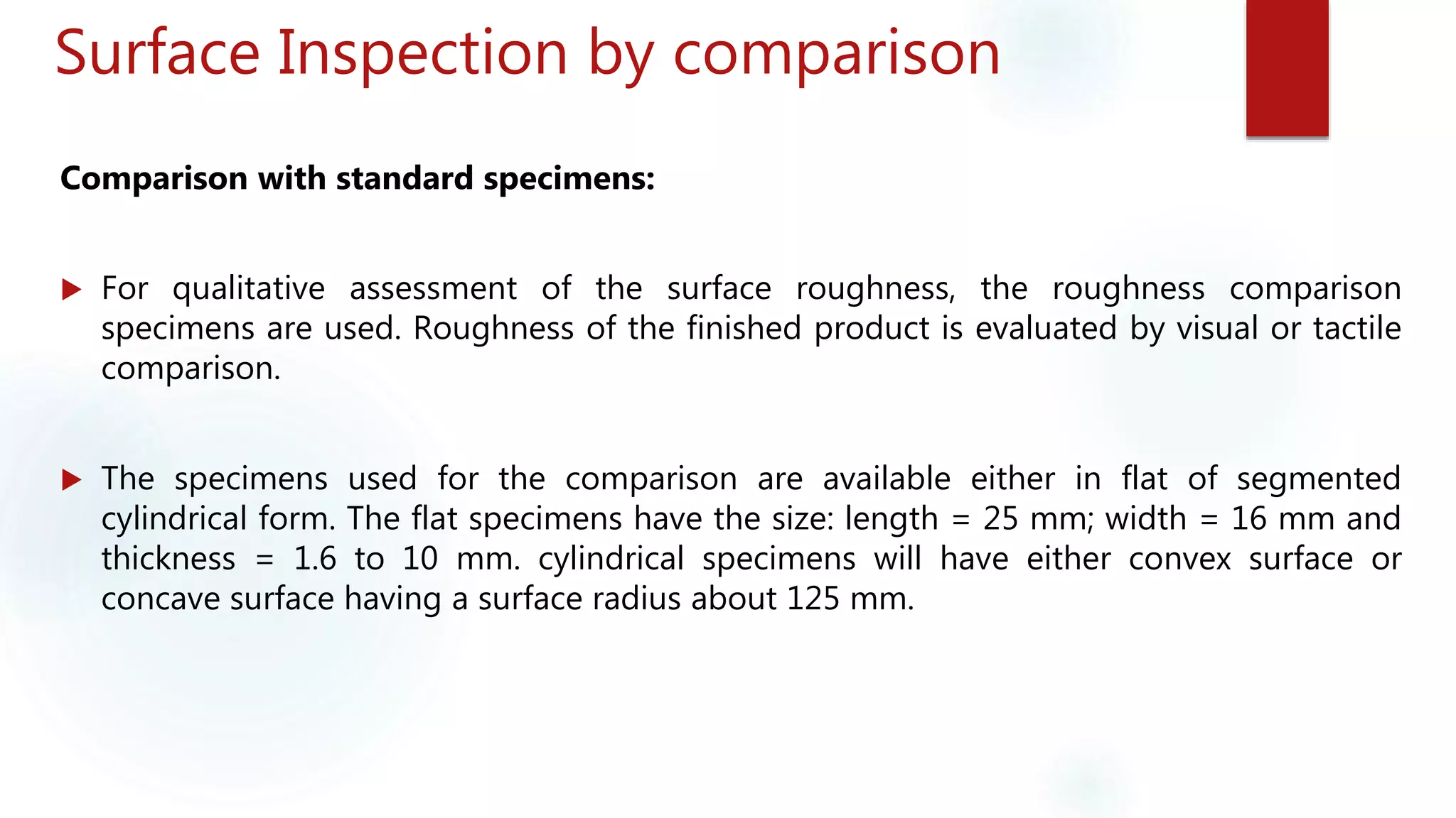 Surface Inspection by comparison
Comparison with standard specimens:
 For qualitative assessment of the surface roughness, the roughness comparison
specimens are used. Roughness of the finished product is evaluated by visual or tactile
comparison.
 The specimens used for the comparison are available either in flat of segmented
cylindrical form. The flat specimens have the size: length = 25 mm; width = 16 mm and
thickness = 1.6 to 10 mm. cylindrical specimens will have either convex surface or
concave surface having a surface radius about 125 mm.
 