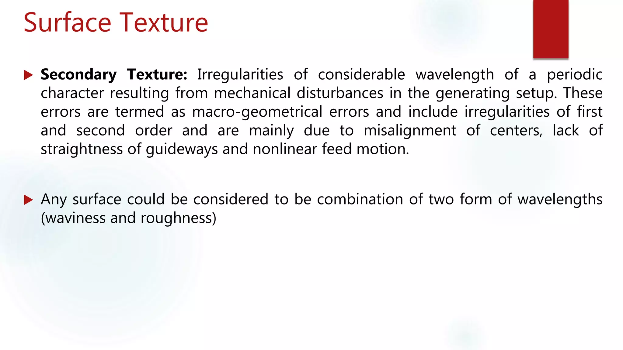 Surface Texture
 Secondary Texture: Irregularities of considerable wavelength of a periodic
character resulting from mechanical disturbances in the generating setup. These
errors are termed as macro-geometrical errors and include irregularities of first
and second order and are mainly due to misalignment of centers, lack of
straightness of guideways and nonlinear feed motion.
 Any surface could be considered to be combination of two form of wavelengths
(waviness and roughness)
 